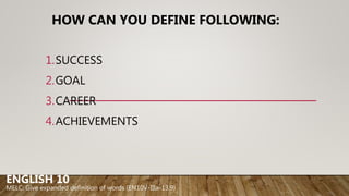 HOW CAN YOU DEFINE FOLLOWING:
1.SUCCESS
2.GOAL
3.CAREER
4.ACHIEVEMENTS
ENGLISH 10
MELC: Give expanded definition of words (EN10V-IIIa-13.9)
 