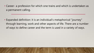 • Career- a profession for which one trains and which is undertaken as
a permanent calling.
• Expanded definition: it is an individual's metaphorical "journey"
through learning, work and other aspects of life. There are a number
of ways to define career and the term is used in a variety of ways.
 