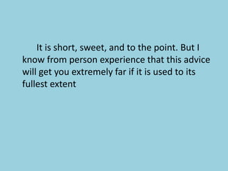 			It is short, sweet, and to the point. But I know from person experience that this advice will get you extremely far if it is used to its fullest extent