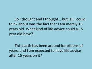 			So I thought and I thought… but, all I could think about was the fact that I am merely 15 years old. What kind of life advice could a 15 year old have?			This earth has been around for billions of years, and I am expected to have life advice after 15 years on it? 