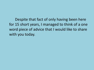 			Despite that fact of only having been here for 15 short years, I managed to think of a one word piece of advice that I would like to share with you today.