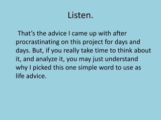 Listen.		That’s the advice I came up with after procrastinating on this project for days and days. But, if you really take time to think about it, and analyze it, you may just understand why I picked this one simple word to use as life advice.