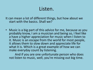 Listen.It can mean a lot of different things, but how about we start with the basics. Shall we?Music is a big part of this advice for me, because as you probably know, I am a musician and being so, I feel like a have a higher appreciation for music when I listen to it. Music is an escape from the world for most people,  it allows them to slow down and appreciate life for what it is. Which is a great example of how we can make everyday count by listening.			And if you are one unfortunate person who does not listen to music, well, you’re missing out big time.