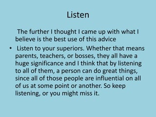 Listen		The further I thought I came up with what I believe is the best use of this advice Listen to your superiors. Whether that means parents, teachers, or bosses, they all have a huge significance and I think that by listening to all of them, a person can do great things, since all of those people are influential on all of us at some point or another. So keep listening, or you might miss it.