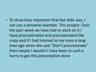To show how important that last slide was, I can use a personal example. This project. Over the past week we have had to work on it I have procrastinated and procrastinated like crazy and if I had listened to my mom a long time ago when she said “Don’t procrastinate” then maybe I wouldn’t have been in such a hurry to get this presentation done
