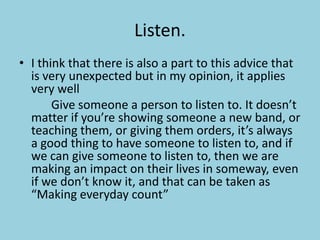 Listen.I think that there is also a part to this advice that is very unexpected but in my opinion, it applies very well			Give someone a person to listen to. It doesn’t matter if you’re showing someone a new band, or teaching them, or giving them orders, it’s always a good thing to have someone to listen to, and if we can give someone to listen to, then we are making an impact on their lives in someway, even if we don’t know it, and that can be taken as “Making everyday count”