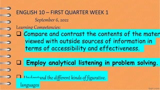 ENGLISH 10 – FIRST QUARTER WEEK 1
September 6, 2022
Learning Competencies:
 Compare and contrast the contents of the mater
viewed with outside sources of information in
terms of accessibility and effectiveness.
 Employ analytical listening in problem solving.
 Understand the different kinds of figurative.
languages
 