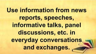 Use information from news
reports, speeches,
informative talks, panel
discussions, etc. in
everyday conversations
and exchanges.
 