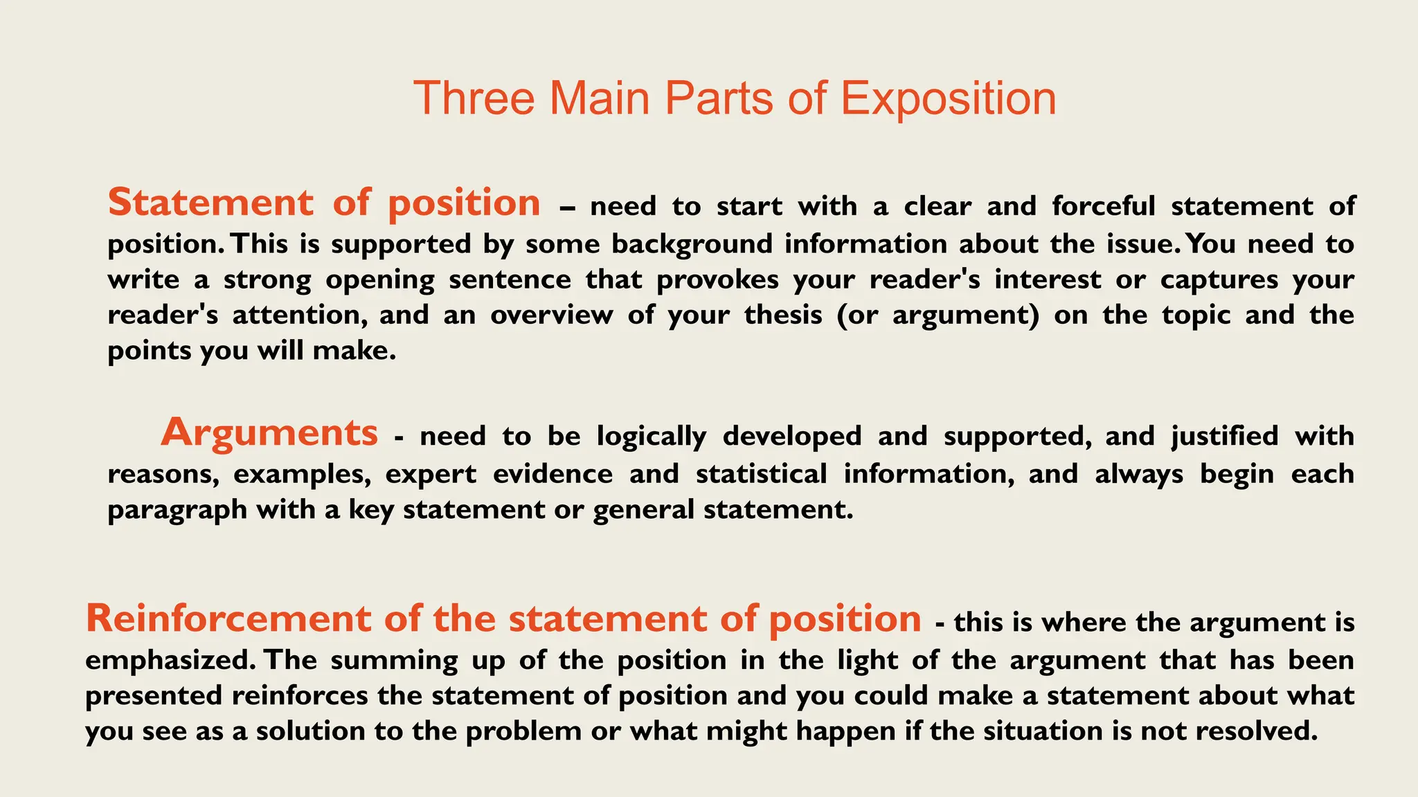Three Main Parts of Exposition
Statement of position – need to start with a clear and forceful statement of
position.This is supported by some background information about the issue.You need to
write a strong opening sentence that provokes your reader's interest or captures your
reader's attention, and an overview of your thesis (or argument) on the topic and the
points you will make.
Arguments - need to be logically developed and supported, and justified with
reasons, examples, expert evidence and statistical information, and always begin each
paragraph with a key statement or general statement.
Reinforcement of the statement of position - this is where the argument is
emphasized. The summing up of the position in the light of the argument that has been
presented reinforces the statement of position and you could make a statement about what
you see as a solution to the problem or what might happen if the situation is not resolved.
 