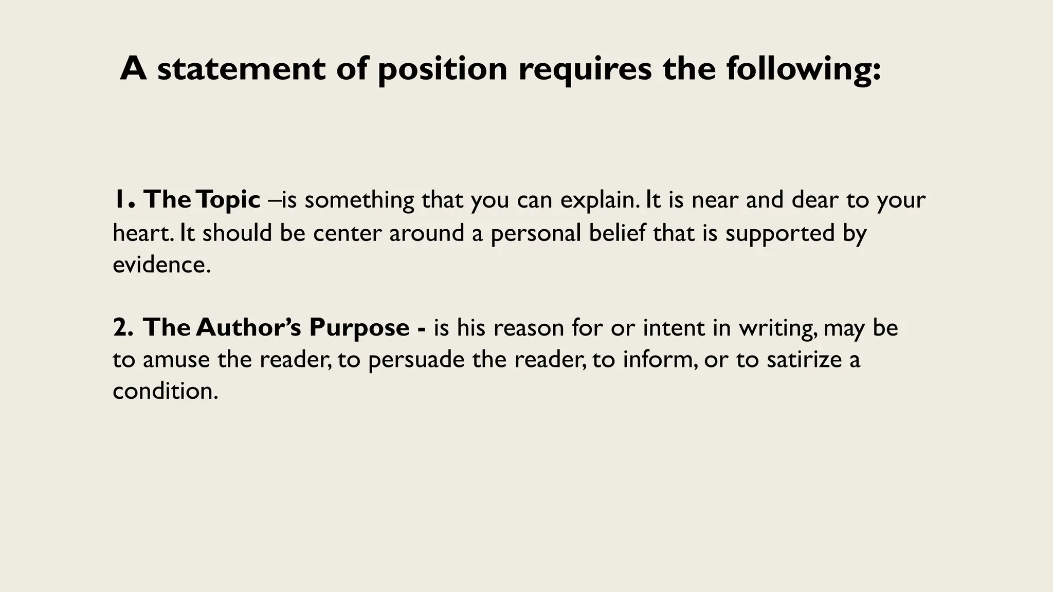 A statement of position requires the following:
1. TheTopic –is something that you can explain. It is near and dear to your
heart. It should be center around a personal belief that is supported by
evidence.
2. The Author’s Purpose - is his reason for or intent in writing, may be
to amuse the reader, to persuade the reader, to inform, or to satirize a
condition.
 
