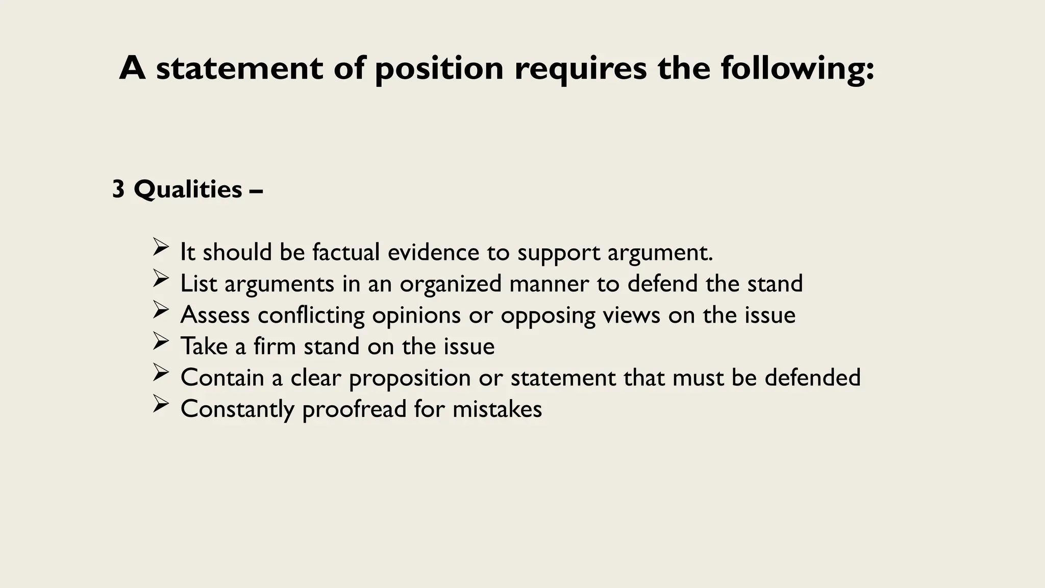 A statement of position requires the following:
3 Qualities –
 It should be factual evidence to support argument.
 List arguments in an organized manner to defend the stand
 Assess conflicting opinions or opposing views on the issue
 Take a firm stand on the issue
 Contain a clear proposition or statement that must be defended
 Constantly proofread for mistakes
 