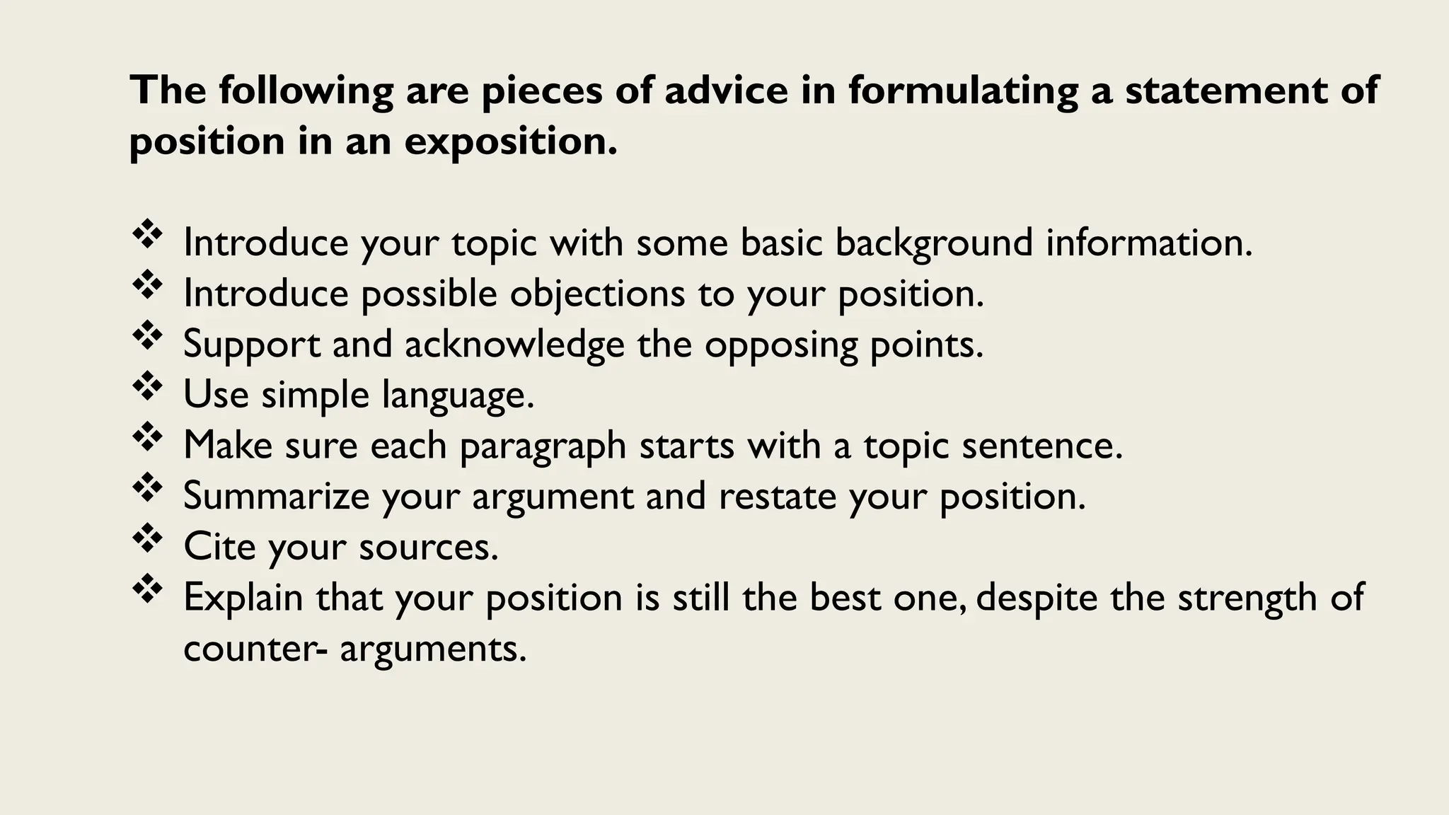 The following are pieces of advice in formulating a statement of
position in an exposition.
 Introduce your topic with some basic background information.
 Introduce possible objections to your position.
 Support and acknowledge the opposing points.
 Use simple language.
 Make sure each paragraph starts with a topic sentence.
 Summarize your argument and restate your position.
 Cite your sources.
 Explain that your position is still the best one, despite the strength of
counter- arguments.
 