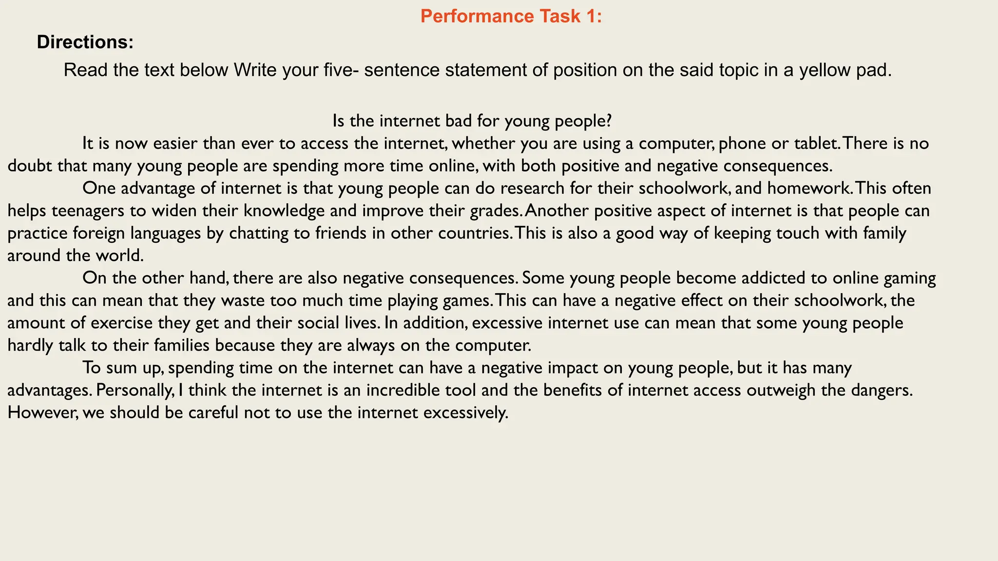 Performance Task 1:
Directions:
Read the text below Write your five- sentence statement of position on the said topic in a yellow pad.
Is the internet bad for young people?
It is now easier than ever to access the internet, whether you are using a computer, phone or tablet.There is no
doubt that many young people are spending more time online, with both positive and negative consequences.
One advantage of internet is that young people can do research for their schoolwork, and homework.This often
helps teenagers to widen their knowledge and improve their grades.Another positive aspect of internet is that people can
practice foreign languages by chatting to friends in other countries.This is also a good way of keeping touch with family
around the world.
On the other hand, there are also negative consequences. Some young people become addicted to online gaming
and this can mean that they waste too much time playing games.This can have a negative effect on their schoolwork, the
amount of exercise they get and their social lives. In addition, excessive internet use can mean that some young people
hardly talk to their families because they are always on the computer.
To sum up, spending time on the internet can have a negative impact on young people, but it has many
advantages. Personally, I think the internet is an incredible tool and the benefits of internet access outweigh the dangers.
However, we should be careful not to use the internet excessively.
 