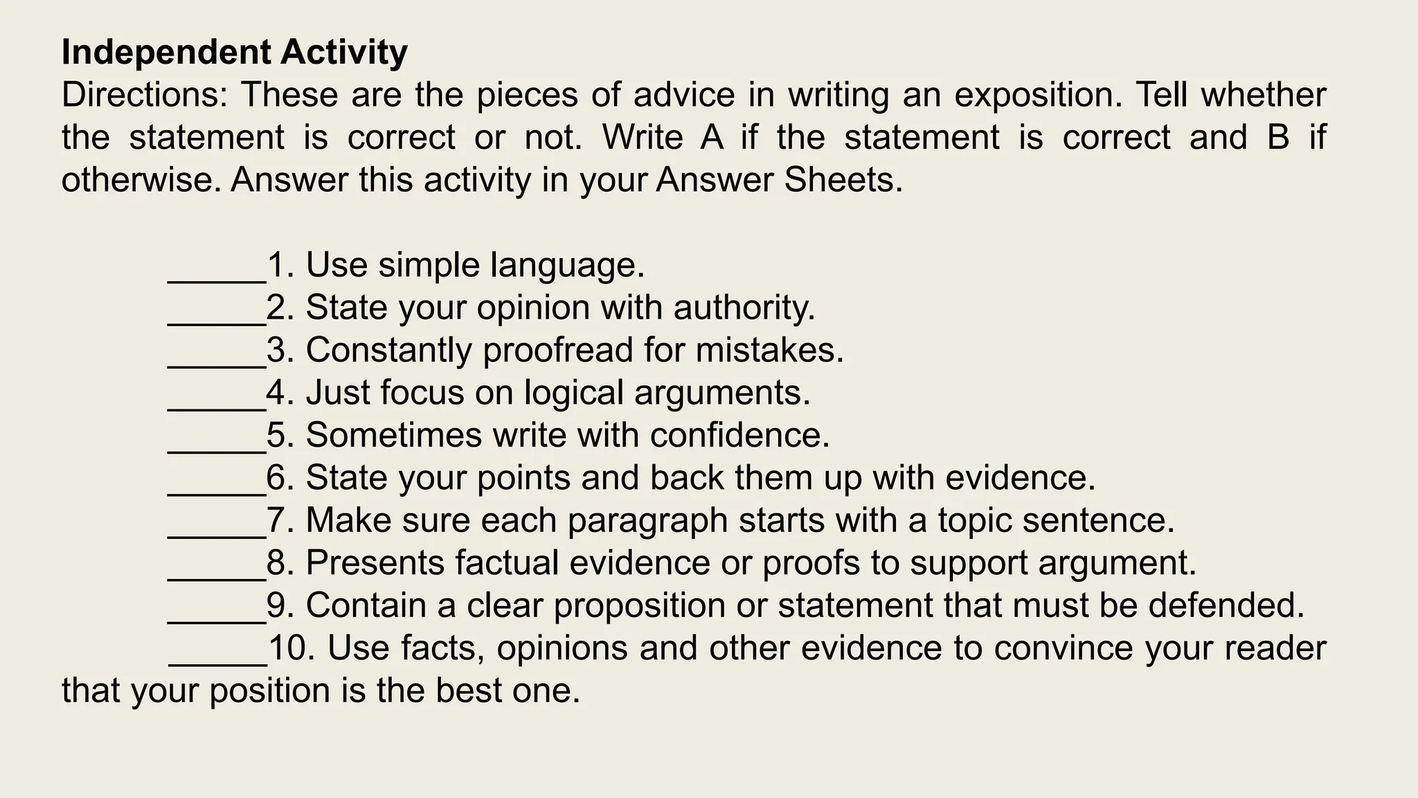 Independent Activity
Directions: These are the pieces of advice in writing an exposition. Tell whether
the statement is correct or not. Write A if the statement is correct and B if
otherwise. Answer this activity in your Answer Sheets.
_____1. Use simple language.
_____2. State your opinion with authority.
_____3. Constantly proofread for mistakes.
_____4. Just focus on logical arguments.
_____5. Sometimes write with confidence.
_____6. State your points and back them up with evidence.
_____7. Make sure each paragraph starts with a topic sentence.
_____8. Presents factual evidence or proofs to support argument.
_____9. Contain a clear proposition or statement that must be defended.
_____10. Use facts, opinions and other evidence to convince your reader
that your position is the best one.
 