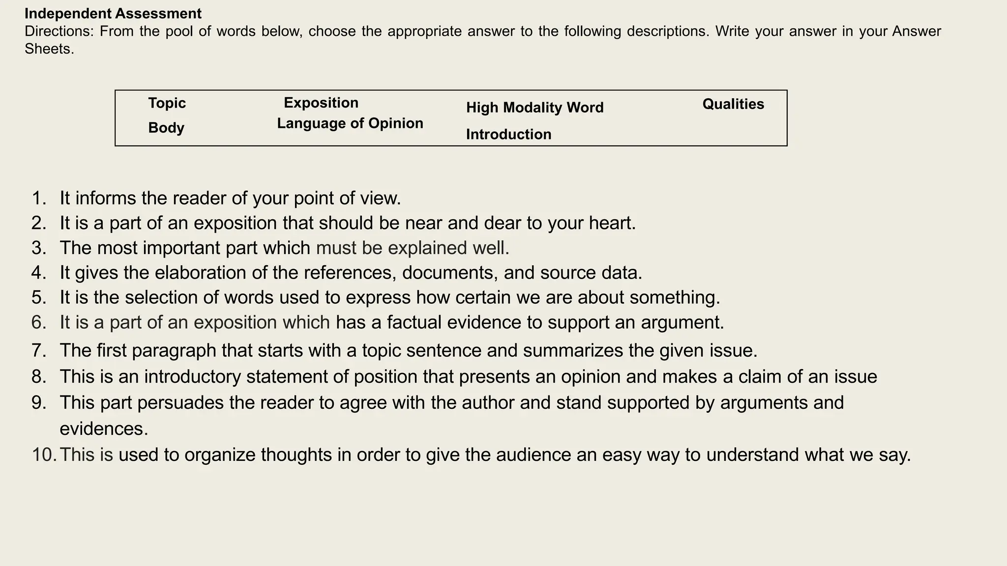 Independent Assessment
Directions: From the pool of words below, choose the appropriate answer to the following descriptions. Write your answer in your Answer
Sheets.
Topic
Body
Exposition
Language of Opinion
High Modality Word
Introduction
Qualities
1. It informs the reader of your point of view.
2. It is a part of an exposition that should be near and dear to your heart.
3. The most important part which must be explained well.
4. It gives the elaboration of the references, documents, and source data.
5. It is the selection of words used to express how certain we are about something.
6. It is a part of an exposition which has a factual evidence to support an argument.
7. The first paragraph that starts with a topic sentence and summarizes the given issue.
8. This is an introductory statement of position that presents an opinion and makes a claim of an issue
9. This part persuades the reader to agree with the author and stand supported by arguments and
evidences.
10.This is used to organize thoughts in order to give the audience an easy way to understand what we say.
 