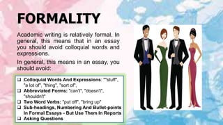 FORMALITY
Academic writing is relatively formal. In
general, this means that in an essay
you should avoid colloquial words and
expressions.
In general, this means in an essay, you
should avoid:
 Colloquial Words And Expressions: ""stuff",
"a lot of", "thing", "sort of",
 Abbreviated Forms: "can't", "doesn't",
"shouldn't"
 Two Word Verbs: "put off", "bring up"
 Sub-headings, Numbering And Bullet-points
In Formal Essays - But Use Them In Reports
 Asking Questions
 
