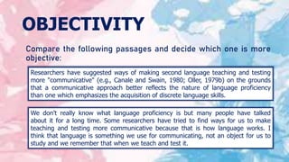 OBJECTIVITY
Compare the following passages and decide which one is more
objective:
Researchers have suggested ways of making second language teaching and testing
more "communicative" (e.g., Canale and Swain, 1980; Oller, 1979b) on the grounds
that a communicative approach better reflects the nature of language proficiency
than one which emphasizes the acquisition of discrete language skills.
We don't really know what language proficiency is but many people have talked
about it for a long time. Some researchers have tried to find ways for us to make
teaching and testing more communicative because that is how language works. I
think that language is something we use for communicating, not an object for us to
study and we remember that when we teach and test it.
 