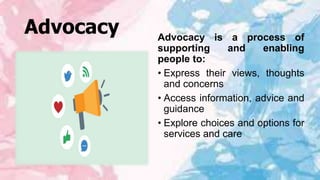 Advocacy Advocacy is a process of
supporting and enabling
people to:
• Express their views, thoughts
and concerns
• Access information, advice and
guidance
• Explore choices and options for
services and care
 