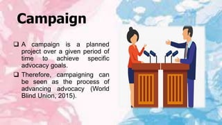 Campaign
 A campaign is a planned
project over a given period of
time to achieve specific
advocacy goals.
 Therefore, campaigning can
be seen as the process of
advancing advocacy (World
Blind Union, 2015).
 