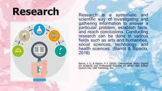 Research Research is a systematic and
scientific way of investigating and
gathering information to answer a
particular problem, establish facts,
and reach conclusions. Conducting
research can be done in various
fields such as arts and humanities,
social sciences, technology, and
health sciences. (Barrot & Sipacio,
2016)
Barrot, J. S., & Sipacio, P. F. (2016). Communicate Today: English
for Academic and Professional Purposes for Senior High School.
Quezon City: C&E Publishing, Inc.
 