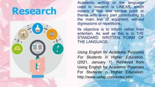 Research
Academic writing or the language
used in research is LINEAR, which
means it has one central point or
theme with every part contributing to
the main line of argument, without
digressions or repetitions.
Its objective is to inform rather than
entertain. As well as this is in THE
STANDARD WRITTEN FORM OF
THE LANGUAGE.
Using English for Academic Purposes
For Students in Higher Education.
(2021, January 1). Retrieved from
Using English for Academic Purposes
For Students in Higher Education:
http://www.uefap.com/index.htm
 