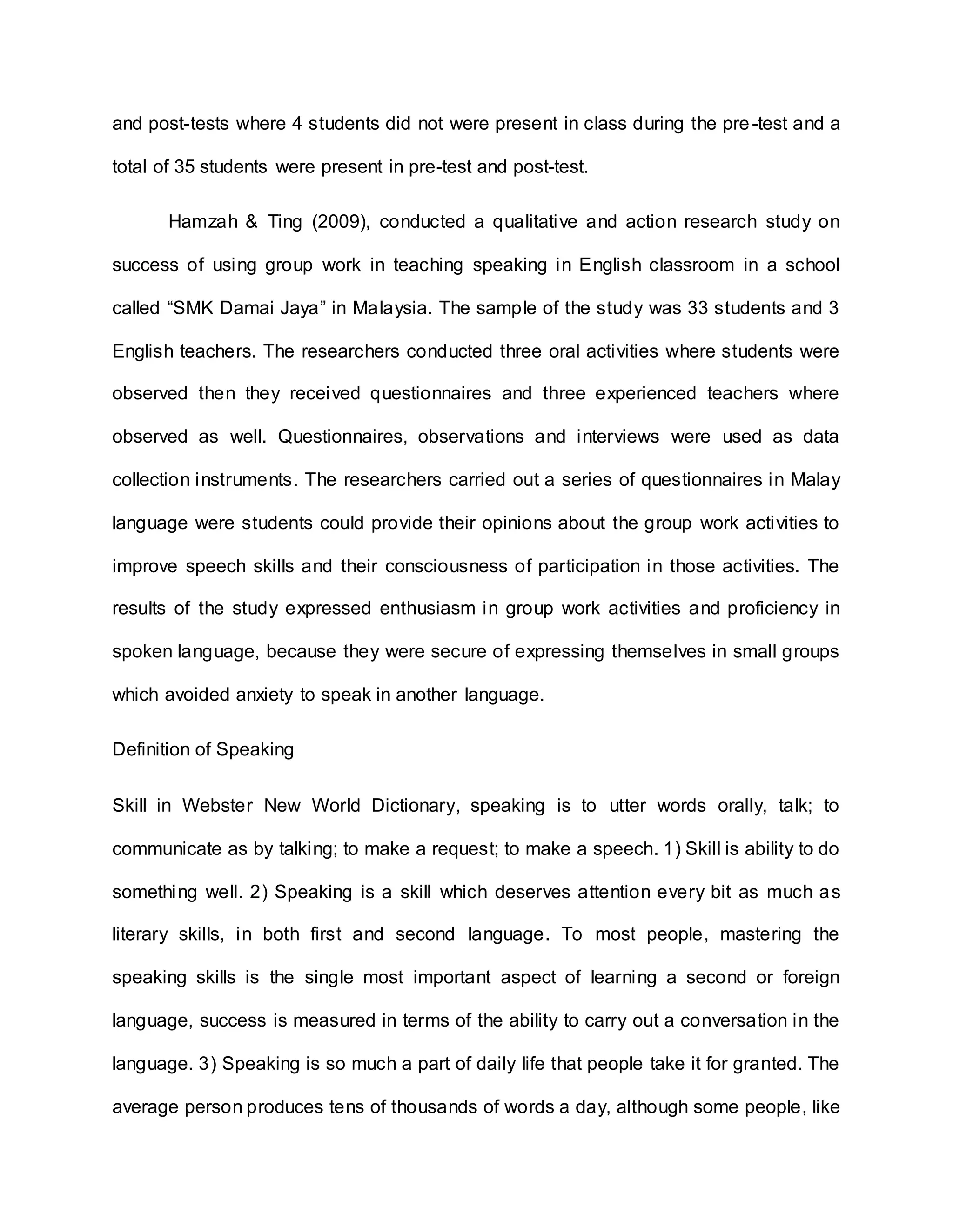 and post-tests where 4 students did not were present in class during the pre-test and a
total of 35 students were present in pre-test and post-test.
Hamzah & Ting (2009), conducted a qualitative and action research study on
success of using group work in teaching speaking in English classroom in a school
called “SMK Damai Jaya” in Malaysia. The sample of the study was 33 students and 3
English teachers. The researchers conducted three oral activities where students were
observed then they received questionnaires and three experienced teachers where
observed as well. Questionnaires, observations and interviews were used as data
collection instruments. The researchers carried out a series of questionnaires in Malay
language were students could provide their opinions about the group work activities to
improve speech skills and their consciousness of participation in those activities. The
results of the study expressed enthusiasm in group work activities and proficiency in
spoken language, because they were secure of expressing themselves in small groups
which avoided anxiety to speak in another language.
Definition of Speaking
Skill in Webster New World Dictionary, speaking is to utter words orally, talk; to
communicate as by talking; to make a request; to make a speech. 1) Skill is ability to do
something well. 2) Speaking is a skill which deserves attention every bit as much as
literary skills, in both first and second language. To most people, mastering the
speaking skills is the single most important aspect of learning a second or foreign
language, success is measured in terms of the ability to carry out a conversation in the
language. 3) Speaking is so much a part of daily life that people take it for granted. The
average person produces tens of thousands of words a day, although some people, like
 
