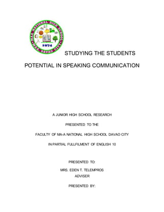 STUDYING THE STUDENTS
POTENTIAL IN SPEAKING COMMUNICATION
A JUNIOR HIGH SCHOOL RESEARCH
PRESENTED TO THE
FACULTY OF MA-A NATIONAL HIGH SCHOOL DAVAO CITY
IN PARTIAL FULLFILMENT OF ENGLISH 10
PRESENTED TO:
MRS. EDEN T. TELEMPROS
ADVISER
PRESENTED BY:
 