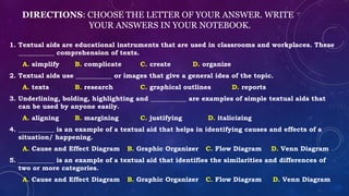 DIRECTIONS: CHOOSE THE LETTER OF YOUR ANSWER. WRITE
YOUR ANSWERS IN YOUR NOTEBOOK.
1. Textual aids are educational instruments that are used in classrooms and workplaces. These
___________ comprehension of texts.
A. simplify B. complicate C. create D. organize
2. Textual aids use ___________ or images that give a general idea of the topic.
A. texts B. research C. graphical outlines D. reports
3. Underlining, bolding, highlighting and ___________ are examples of simple textual aids that
can be used by anyone easily.
A. aligning B. margining C. justifying D. italicizing
4. ___________ is an example of a textual aid that helps in identifying causes and effects of a
situation/ happening.
A. Cause and Effect Diagram B. Graphic Organizer C. Flow Diagram D. Venn Diagram
5. ___________ is an example of a textual aid that identifies the similarities and differences of
two or more categories.
A. Cause and Effect Diagram B. Graphic Organizer C. Flow Diagram D. Venn Diagram
 