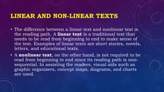 LINEAR AND NON-LINEAR TEXTS
• The difference between a linear text and nonlinear text is
the reading path. A linear text is a traditional text that
needs to be read from beginning to end to make sense of
the text. Examples of linear texts are short stories, novels,
letters, and educational texts.
• A nonlinear text, on the other hand, is not required to be
read from beginning to end since its reading path is non-
sequential. In assisting the readers, visual aids such as
graphic organizers, concept maps, diagrams, and charts
are used.
 