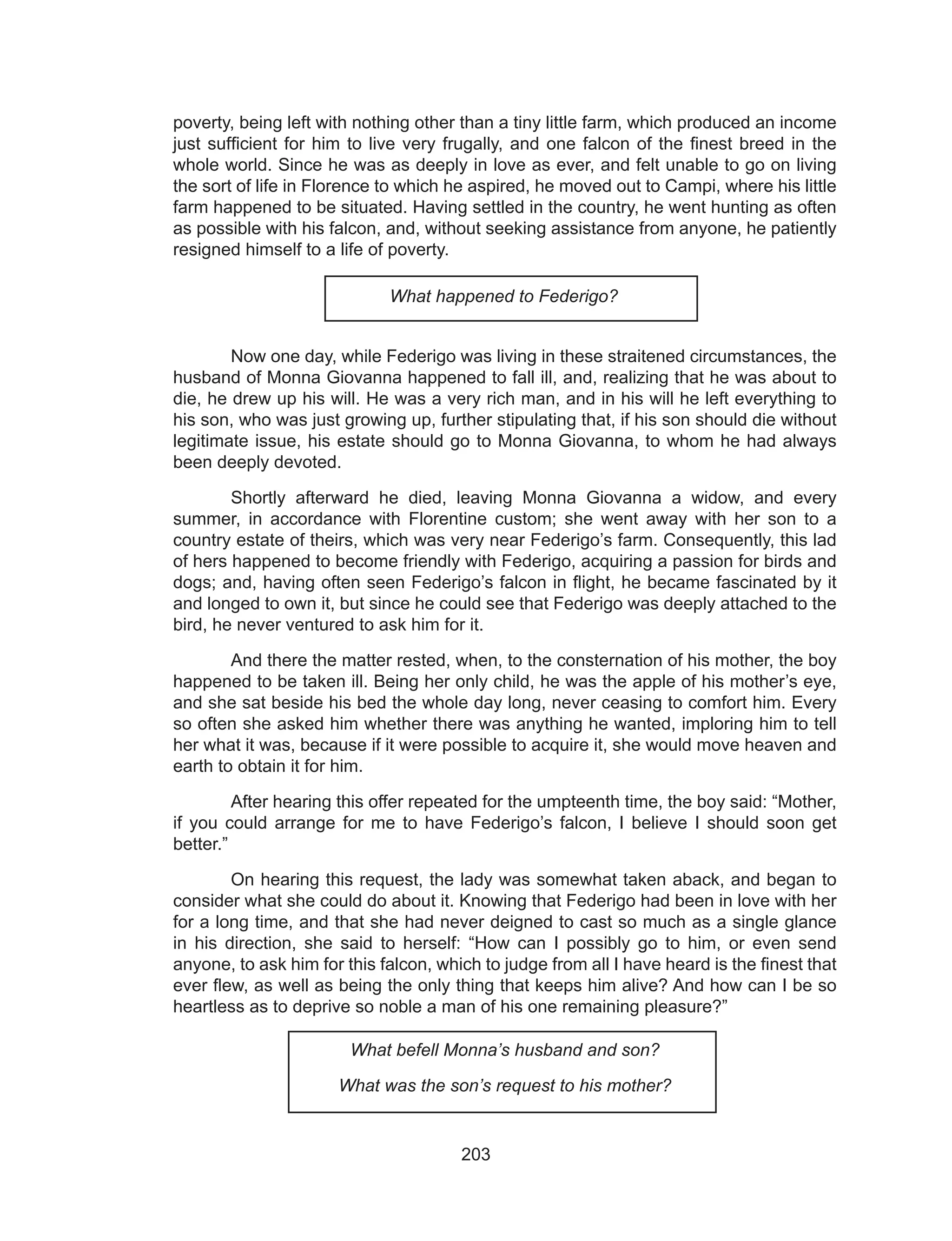 203
poverty, being left with nothing other than a tiny little farm, which produced an income
just sufficient for him to live very frugally, and one falcon of the finest breed in the
whole world. Since he was as deeply in love as ever, and felt unable to go on living
the sort of life in Florence to which he aspired, he moved out to Campi, where his little
farm happened to be situated. Having settled in the country, he went hunting as often
as possible with his falcon, and, without seeking assistance from anyone, he patiently
resigned himself to a life of poverty.
What happened to Federigo?
	 Now one day, while Federigo was living in these straitened circumstances, the
husband of Monna Giovanna happened to fall ill, and, realizing that he was about to
die, he drew up his will. He was a very rich man, and in his will he left everything to
his son, who was just growing up, further stipulating that, if his son should die without
legitimate issue, his estate should go to Monna Giovanna, to whom he had always
been deeply devoted.
	 Shortly afterward he died, leaving Monna Giovanna a widow, and every
summer, in accordance with Florentine custom; she went away with her son to a
country estate of theirs, which was very near Federigo’s farm. Consequently, this lad
of hers happened to become friendly with Federigo, acquiring a passion for birds and
dogs; and, having often seen Federigo’s falcon in flight, he became fascinated by it
and longed to own it, but since he could see that Federigo was deeply attached to the
bird, he never ventured to ask him for it.
	 And there the matter rested, when, to the consternation of his mother, the boy
happened to be taken ill. Being her only child, he was the apple of his mother’s eye,
and she sat beside his bed the whole day long, never ceasing to comfort him. Every
so often she asked him whether there was anything he wanted, imploring him to tell
her what it was, because if it were possible to acquire it, she would move heaven and
earth to obtain it for him.
	 After hearing this offer repeated for the umpteenth time, the boy said: “Mother,
if you could arrange for me to have Federigo’s falcon, I believe I should soon get
better.”
	 On hearing this request, the lady was somewhat taken aback, and began to
consider what she could do about it. Knowing that Federigo had been in love with her
for a long time, and that she had never deigned to cast so much as a single glance
in his direction, she said to herself: “How can I possibly go to him, or even send
anyone, to ask him for this falcon, which to judge from all I have heard is the finest that
ever flew, as well as being the only thing that keeps him alive? And how can I be so
heartless as to deprive so noble a man of his one remaining pleasure?”
What befell Monna’s husband and son?
What was the son’s request to his mother?
 