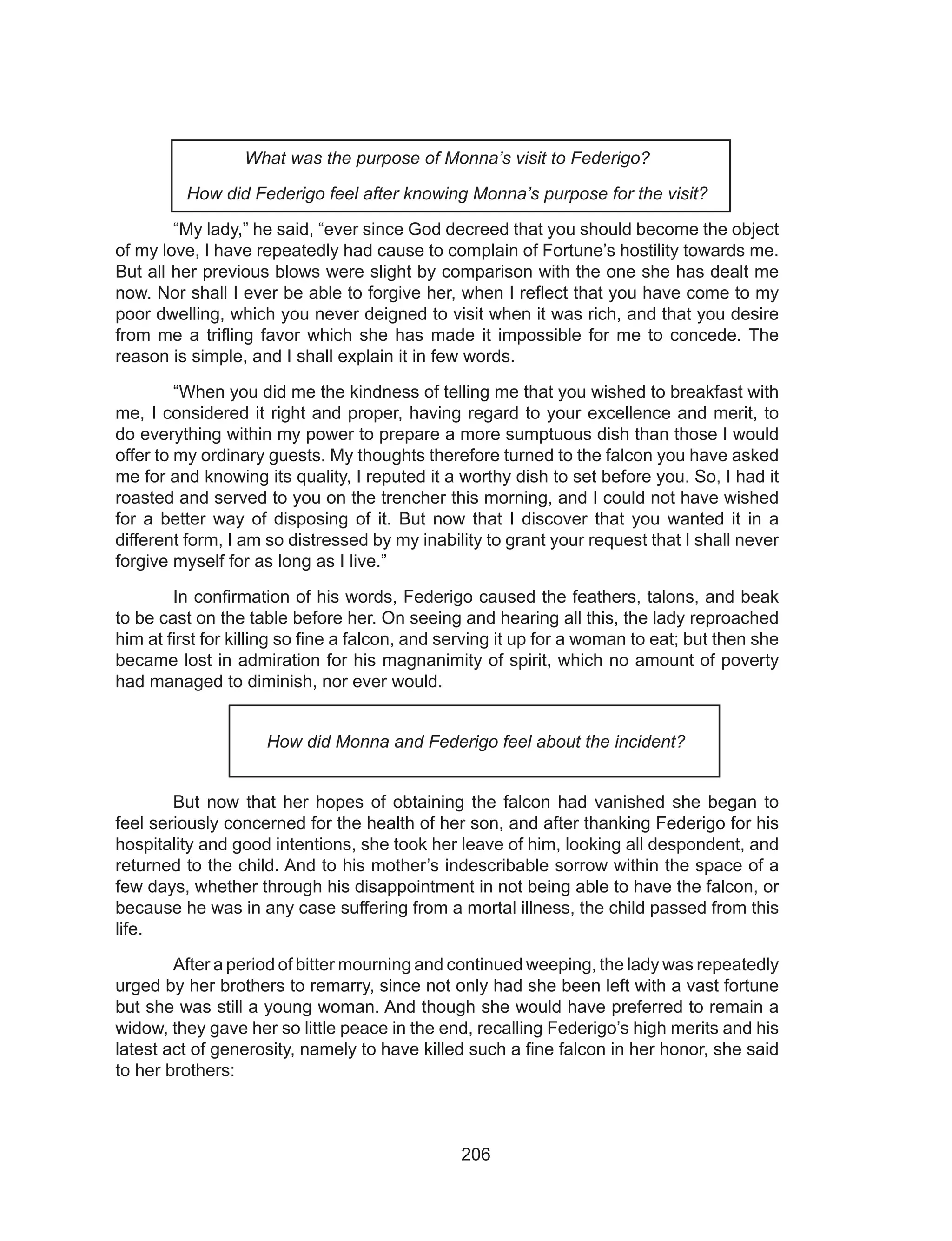 206
What was the purpose of Monna’s visit to Federigo?
How did Federigo feel after knowing Monna’s purpose for the visit?
	 “My lady,” he said, “ever since God decreed that you should become the object
of my love, I have repeatedly had cause to complain of Fortune’s hostility towards me.
But all her previous blows were slight by comparison with the one she has dealt me
now. Nor shall I ever be able to forgive her, when I reflect that you have come to my
poor dwelling, which you never deigned to visit when it was rich, and that you desire
from me a trifling favor which she has made it impossible for me to concede. The
reason is simple, and I shall explain it in few words.
	 “When you did me the kindness of telling me that you wished to breakfast with
me, I considered it right and proper, having regard to your excellence and merit, to
do everything within my power to prepare a more sumptuous dish than those I would
offer to my ordinary guests. My thoughts therefore turned to the falcon you have asked
me for and knowing its quality, I reputed it a worthy dish to set before you. So, I had it
roasted and served to you on the trencher this morning, and I could not have wished
for a better way of disposing of it. But now that I discover that you wanted it in a
different form, I am so distressed by my inability to grant your request that I shall never
forgive myself for as long as I live.”
	 In confirmation of his words, Federigo caused the feathers, talons, and beak
to be cast on the table before her. On seeing and hearing all this, the lady reproached
him at first for killing so fine a falcon, and serving it up for a woman to eat; but then she
became lost in admiration for his magnanimity of spirit, which no amount of poverty
had managed to diminish, nor ever would.
How did Monna and Federigo feel about the incident?
	 But now that her hopes of obtaining the falcon had vanished she began to
feel seriously concerned for the health of her son, and after thanking Federigo for his
hospitality and good intentions, she took her leave of him, looking all despondent, and
returned to the child. And to his mother’s indescribable sorrow within the space of a
few days, whether through his disappointment in not being able to have the falcon, or
because he was in any case suffering from a mortal illness, the child passed from this
life.
	 After a period of bitter mourning and continued weeping, the lady was repeatedly
urged by her brothers to remarry, since not only had she been left with a vast fortune
but she was still a young woman. And though she would have preferred to remain a
widow, they gave her so little peace in the end, recalling Federigo’s high merits and his
latest act of generosity, namely to have killed such a fine falcon in her honor, she said
to her brothers:
 
