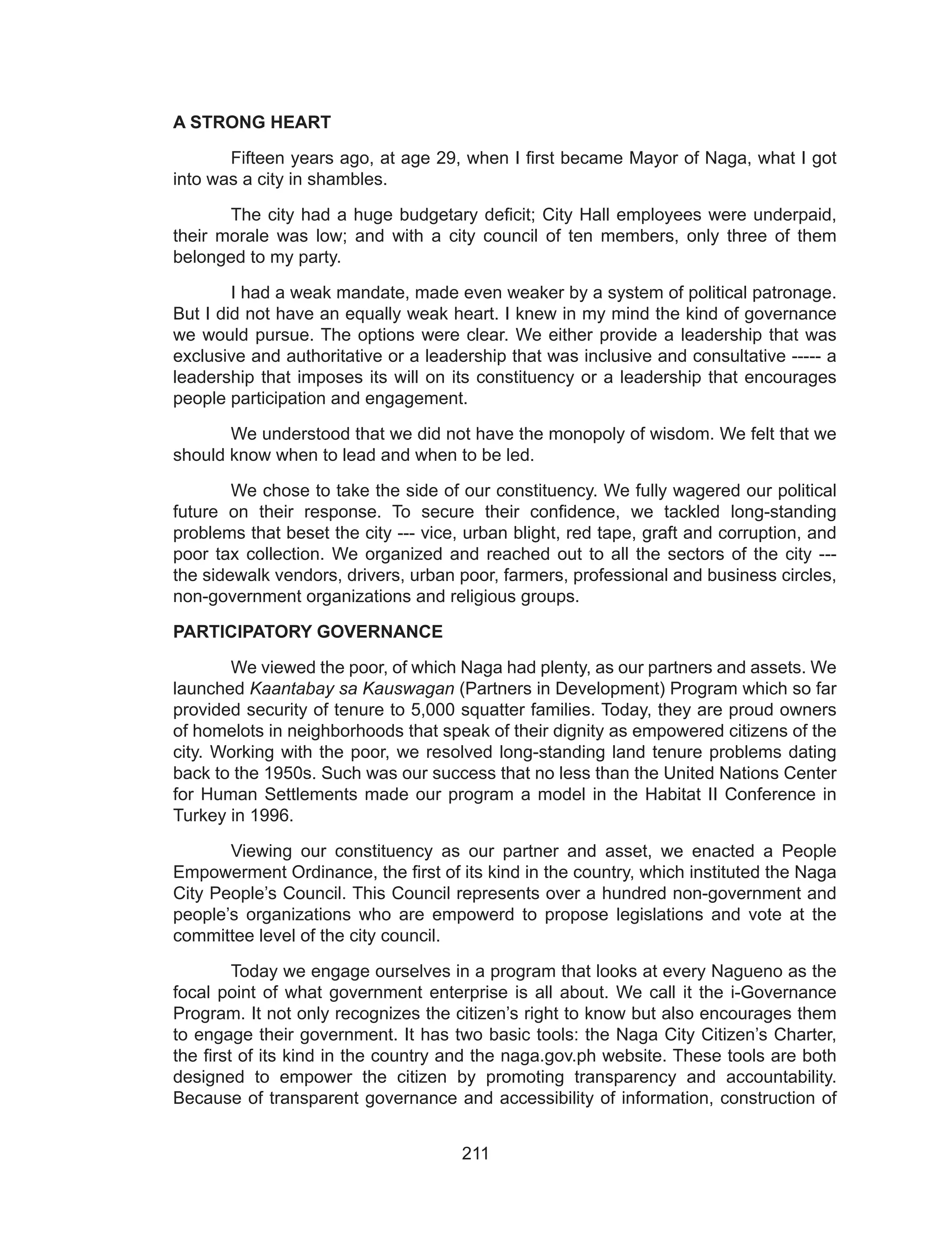 211
A STRONG HEART
	 Fifteen years ago, at age 29, when I first became Mayor of Naga, what I got
into was a city in shambles.
	 The city had a huge budgetary deficit; City Hall employees were underpaid,
their morale was low; and with a city council of ten members, only three of them
belonged to my party.
	 I had a weak mandate, made even weaker by a system of political patronage.
But I did not have an equally weak heart. I knew in my mind the kind of governance
we would pursue. The options were clear. We either provide a leadership that was
exclusive and authoritative or a leadership that was inclusive and consultative ----- a
leadership that imposes its will on its constituency or a leadership that encourages
people participation and engagement.
	 We understood that we did not have the monopoly of wisdom. We felt that we
should know when to lead and when to be led.
	 We chose to take the side of our constituency. We fully wagered our political
future on their response. To secure their confidence, we tackled long-standing
problems that beset the city --- vice, urban blight, red tape, graft and corruption, and
poor tax collection. We organized and reached out to all the sectors of the city ---
the sidewalk vendors, drivers, urban poor, farmers, professional and business circles,
non-government organizations and religious groups.
PARTICIPATORY GOVERNANCE
	 We viewed the poor, of which Naga had plenty, as our partners and assets. We
launched Kaantabay sa Kauswagan (Partners in Development) Program which so far
provided security of tenure to 5,000 squatter families. Today, they are proud owners
of homelots in neighborhoods that speak of their dignity as empowered citizens of the
city. Working with the poor, we resolved long-standing land tenure problems dating
back to the 1950s. Such was our success that no less than the United Nations Center
for Human Settlements made our program a model in the Habitat II Conference in
Turkey in 1996.
	 Viewing our constituency as our partner and asset, we enacted a People
Empowerment Ordinance, the first of its kind in the country, which instituted the Naga
City People’s Council. This Council represents over a hundred non-government and
people’s organizations who are empowerd to propose legislations and vote at the
committee level of the city council.
	 Today we engage ourselves in a program that looks at every Nagueno as the
focal point of what government enterprise is all about. We call it the i-Governance
Program. It not only recognizes the citizen’s right to know but also encourages them
to engage their government. It has two basic tools: the Naga City Citizen’s Charter,
the first of its kind in the country and the naga.gov.ph website. These tools are both
designed to empower the citizen by promoting transparency and accountability.
Because of transparent governance and accessibility of information, construction of
 