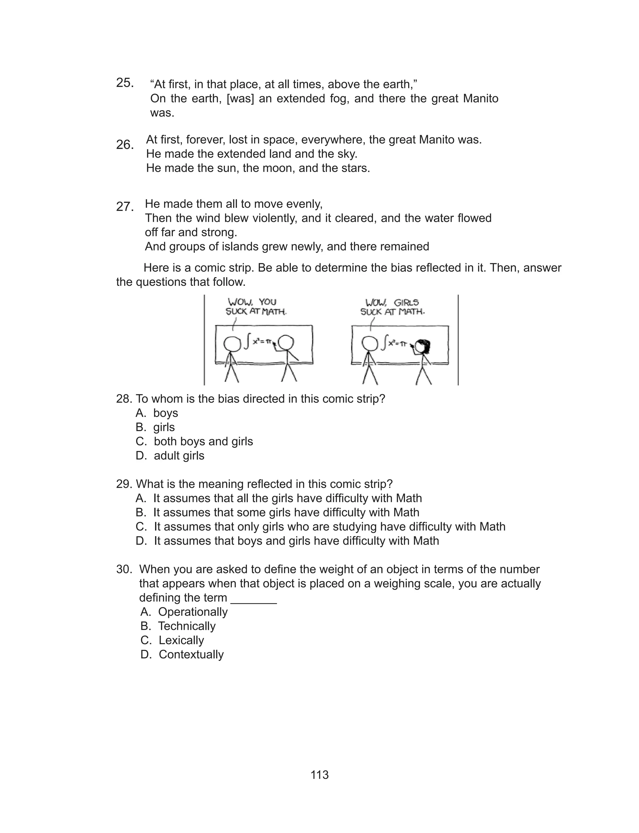 113
He made them all to move evenly,
Then the wind blew violently, and it cleared, and the water flowed
off far and strong.
And groups of islands grew newly, and there remained
25.
26.
27.
Here is a comic strip. Be able to determine the bias reflected in it. Then, answer
the questions that follow.
28. To whom is the bias directed in this comic strip?
A. boys
B. girls
C. both boys and girls
D. adult girls
29. What is the meaning reflected in this comic strip?
A. It assumes that all the girls have difficulty with Math
B. It assumes that some girls have difficulty with Math
C. It assumes that only girls who are studying have difficulty with Math
D. It assumes that boys and girls have difficulty with Math
30. When you are asked to define the weight of an object in terms of the number
that appears when that object is placed on a weighing scale, you are actually 	
defining the term _______
A. Operationally
B. Technically
C. Lexically
D. Contextually
“At first, in that place, at all times, above the earth,”
On the earth, [was] an extended fog, and there the great Manito
was.
At first, forever, lost in space, everywhere, the great Manito was.
He made the extended land and the sky.
He made the sun, the moon, and the stars.
 
