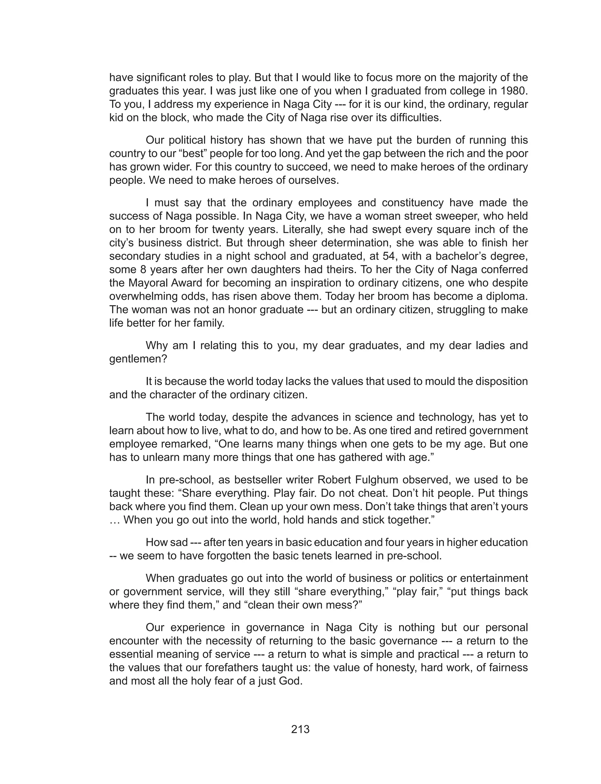 213
have significant roles to play. But that I would like to focus more on the majority of the
graduates this year. I was just like one of you when I graduated from college in 1980.
To you, I address my experience in Naga City --- for it is our kind, the ordinary, regular
kid on the block, who made the City of Naga rise over its difficulties.
	 Our political history has shown that we have put the burden of running this
country to our “best” people for too long. And yet the gap between the rich and the poor
has grown wider. For this country to succeed, we need to make heroes of the ordinary
people. We need to make heroes of ourselves.
	 I must say that the ordinary employees and constituency have made the
success of Naga possible. In Naga City, we have a woman street sweeper, who held
on to her broom for twenty years. Literally, she had swept every square inch of the
city’s business district. But through sheer determination, she was able to finish her
secondary studies in a night school and graduated, at 54, with a bachelor’s degree,
some 8 years after her own daughters had theirs. To her the City of Naga conferred
the Mayoral Award for becoming an inspiration to ordinary citizens, one who despite
overwhelming odds, has risen above them. Today her broom has become a diploma.
The woman was not an honor graduate --- but an ordinary citizen, struggling to make
life better for her family.
	 Why am I relating this to you, my dear graduates, and my dear ladies and
gentlemen?
	 It is because the world today lacks the values that used to mould the disposition
and the character of the ordinary citizen.
	 The world today, despite the advances in science and technology, has yet to
learn about how to live, what to do, and how to be. As one tired and retired government
employee remarked, “One learns many things when one gets to be my age. But one
has to unlearn many more things that one has gathered with age.”
	 In pre-school, as bestseller writer Robert Fulghum observed, we used to be
taught these: “Share everything. Play fair. Do not cheat. Don’t hit people. Put things
back where you find them. Clean up your own mess. Don’t take things that aren’t yours
… When you go out into the world, hold hands and stick together.”
	 How sad --- after ten years in basic education and four years in higher education
-- we seem to have forgotten the basic tenets learned in pre-school.
	 When graduates go out into the world of business or politics or entertainment
or government service, will they still “share everything,” “play fair,” “put things back
where they find them,” and “clean their own mess?”
	 Our experience in governance in Naga City is nothing but our personal
encounter with the necessity of returning to the basic governance --- a return to the
essential meaning of service --- a return to what is simple and practical --- a return to
the values that our forefathers taught us: the value of honesty, hard work, of fairness
and most all the holy fear of a just God.
 