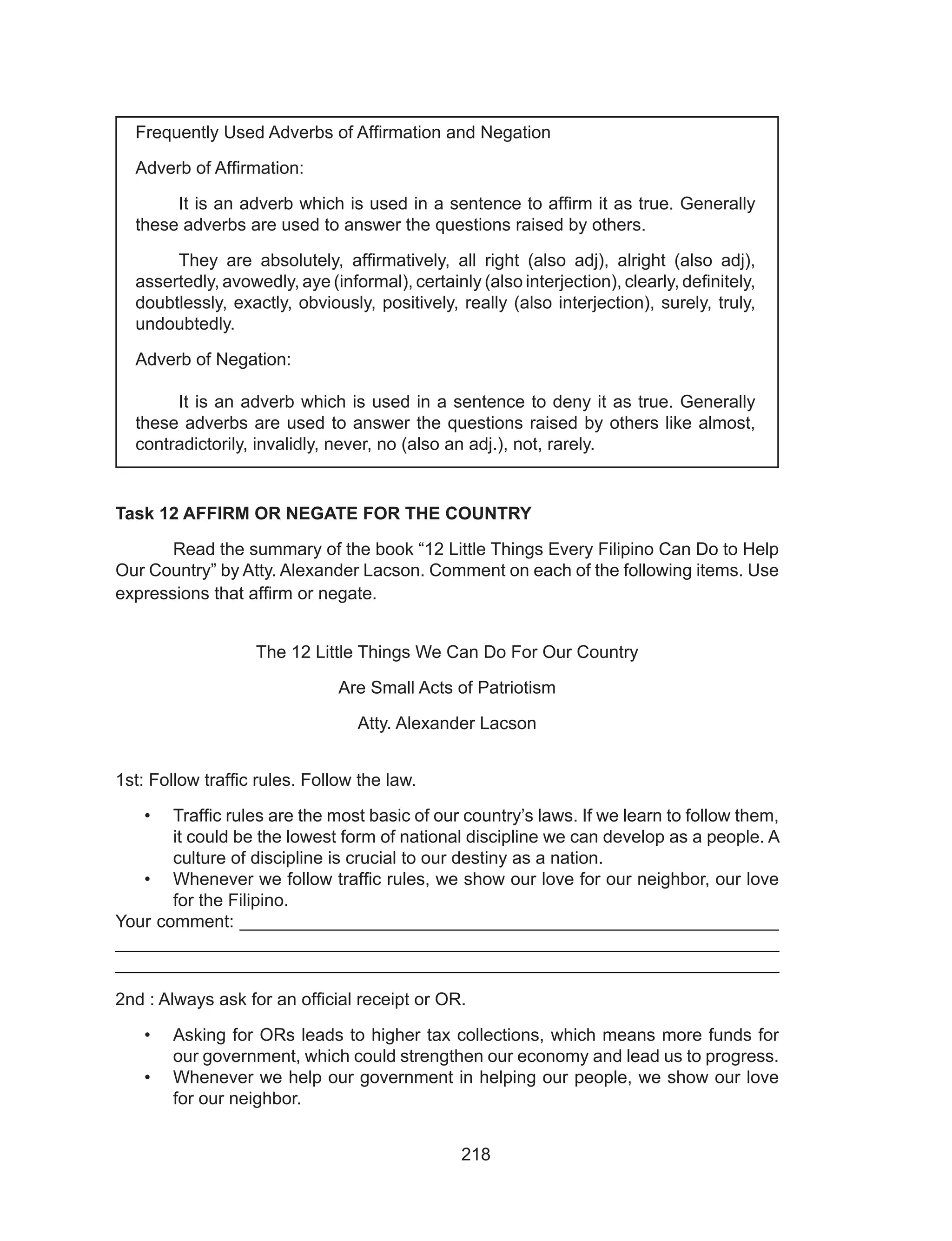 218
Task 12 AFFIRM OR NEGATE FOR THE COUNTRY
	 Read the summary of the book “12 Little Things Every Filipino Can Do to Help
Our Country” by Atty. Alexander Lacson. Comment on each of the following items. Use
expressions that affirm or negate.
The 12 Little Things We Can Do For Our Country
Are Small Acts of Patriotism
Atty. Alexander Lacson
1st: Follow traffic rules. Follow the law.
•	 Traffic rules are the most basic of our country’s laws. If we learn to follow them,
it could be the lowest form of national discipline we can develop as a people. A
culture of discipline is crucial to our destiny as a nation.
•	 Whenever we follow traffic rules, we show our love for our neighbor, our love
for the Filipino.
Your comment: _______________________________________________________
___________________________________________________________________
___________________________________________________________________
2nd : Always ask for an official receipt or OR.
•	 Asking for ORs leads to higher tax collections, which means more funds for
our government, which could strengthen our economy and lead us to progress.
•	 Whenever we help our government in helping our people, we show our love
for our neighbor.
Frequently Used Adverbs of Affirmation and Negation
Adverb of Affirmation:
	 It is an adverb which is used in a sentence to affirm it as true. Generally
these adverbs are used to answer the questions raised by others.
	 They are absolutely, affirmatively, all right (also adj), alright (also adj),
assertedly, avowedly, aye (informal), certainly (also interjection), clearly, definitely,
doubtlessly, exactly, obviously, positively, really (also interjection), surely, truly,
undoubtedly.
Adverb of Negation:
	
	 It is an adverb which is used in a sentence to deny it as true. Generally
these adverbs are used to answer the questions raised by others like almost,
contradictorily, invalidly, never, no (also an adj.), not, rarely.
 