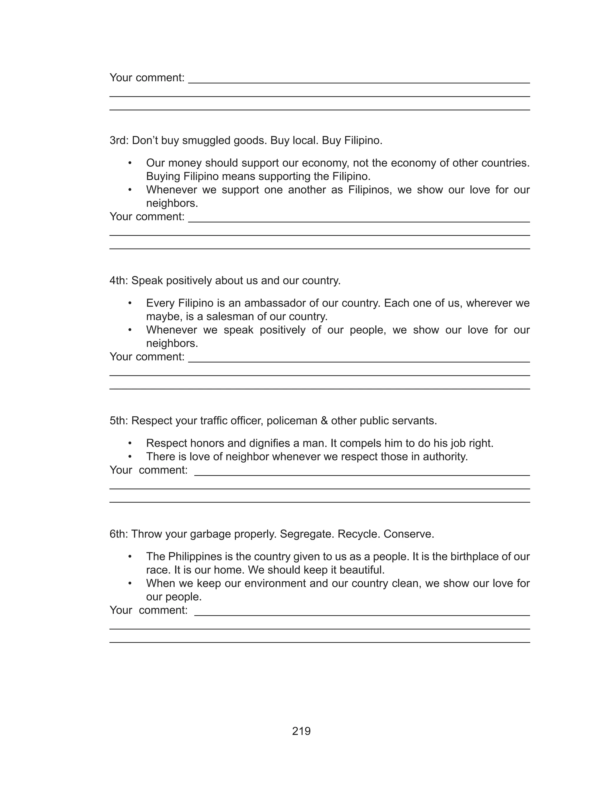 219
Your comment: _______________________________________________________
___________________________________________________________________
___________________________________________________________________
3rd: Don’t buy smuggled goods. Buy local. Buy Filipino.
•	 Our money should support our economy, not the economy of other countries.
Buying Filipino means supporting the Filipino.
•	 Whenever we support one another as Filipinos, we show our love for our
neighbors.
Your comment: _______________________________________________________
___________________________________________________________________
___________________________________________________________________
4th: Speak positively about us and our country.
•	 Every Filipino is an ambassador of our country. Each one of us, wherever we
maybe, is a salesman of our country.
•	 Whenever we speak positively of our people, we show our love for our
neighbors.
Your comment: _______________________________________________________
___________________________________________________________________
___________________________________________________________________
5th: Respect your traffic officer, policeman & other public servants.
•	 Respect honors and dignifies a man. It compels him to do his job right.
•	 There is love of neighbor whenever we respect those in authority.
Your comment: ______________________________________________________
___________________________________________________________________
___________________________________________________________________
6th: Throw your garbage properly. Segregate. Recycle. Conserve.
•	 The Philippines is the country given to us as a people. It is the birthplace of our
race. It is our home. We should keep it beautiful.
•	 When we keep our environment and our country clean, we show our love for
our people.
Your comment: ______________________________________________________
___________________________________________________________________
___________________________________________________________________
 