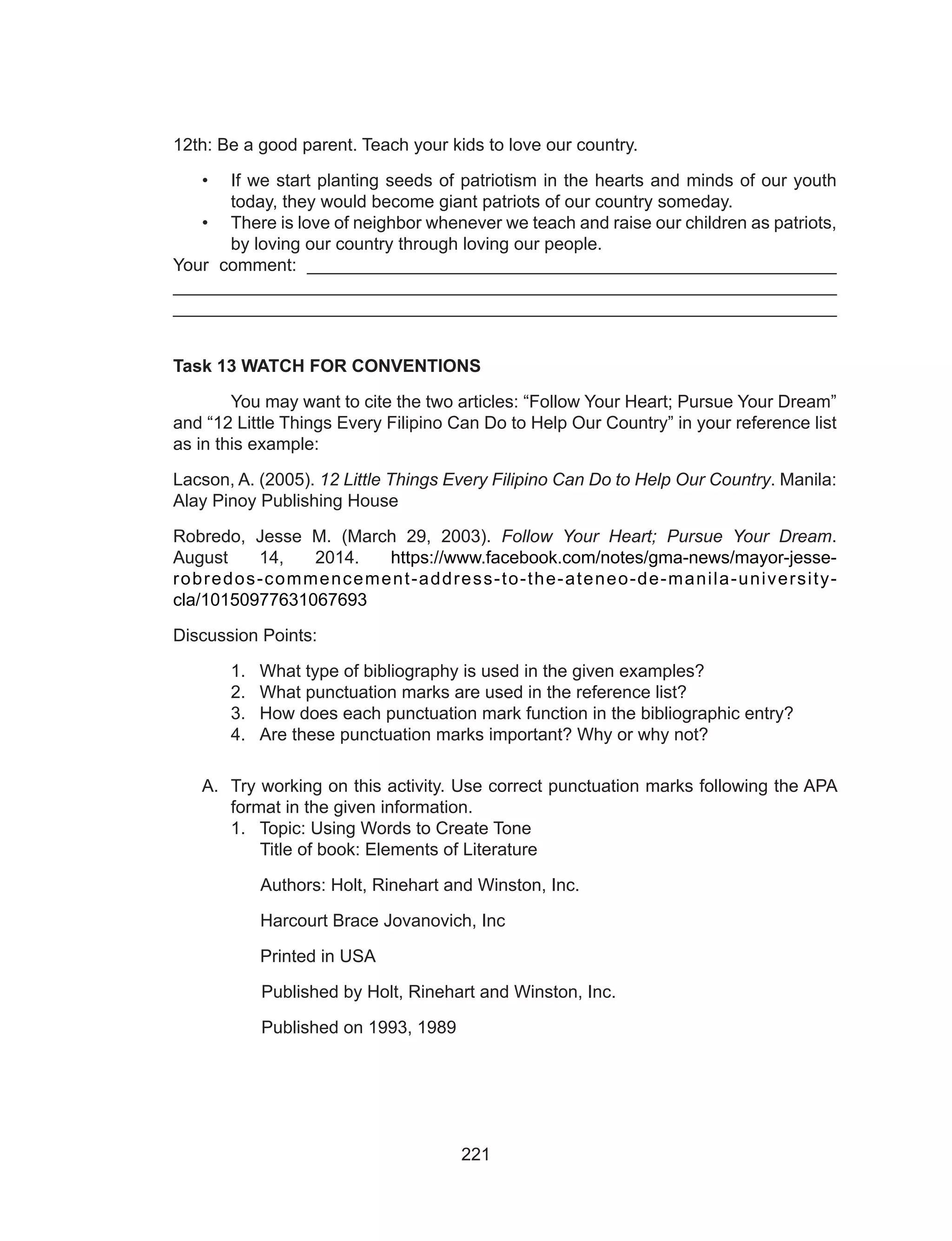 221
12th: Be a good parent. Teach your kids to love our country.
•	 If we start planting seeds of patriotism in the hearts and minds of our youth
today, they would become giant patriots of our country someday.
•	 There is love of neighbor whenever we teach and raise our children as patriots,
by loving our country through loving our people.
Your comment: ______________________________________________________
___________________________________________________________________
___________________________________________________________________
Task 13 WATCH FOR CONVENTIONS
	 You may want to cite the two articles: “Follow Your Heart; Pursue Your Dream”
and “12 Little Things Every Filipino Can Do to Help Our Country” in your reference list
as in this example:
Lacson, A. (2005). 12 Little Things Every Filipino Can Do to Help Our Country. Manila:
Alay Pinoy Publishing House
Robredo, Jesse M. (March 29, 2003). Follow Your Heart; Pursue Your Dream.
August 14, 2014. https://www.facebook.com/notes/gma-news/mayor-jesse-
robredos-commencement-address-to-the-ateneo-de-manila-university-
cla/10150977631067693
Discussion Points:
1.	 What type of bibliography is used in the given examples?
2.	 What punctuation marks are used in the reference list?
3.	 How does each punctuation mark function in the bibliographic entry?
4.	 Are these punctuation marks important? Why or why not?
A.	 Try working on this activity. Use correct punctuation marks following the APA
format in the given information.
1.	 Topic: Using Words to Create Tone
	 Title of book: Elements of Literature
Authors: Holt, Rinehart and Winston, Inc.
	 Harcourt Brace Jovanovich, Inc
	 Printed in USA
Published by Holt, Rinehart and Winston, Inc.
Published on 1993, 1989
 