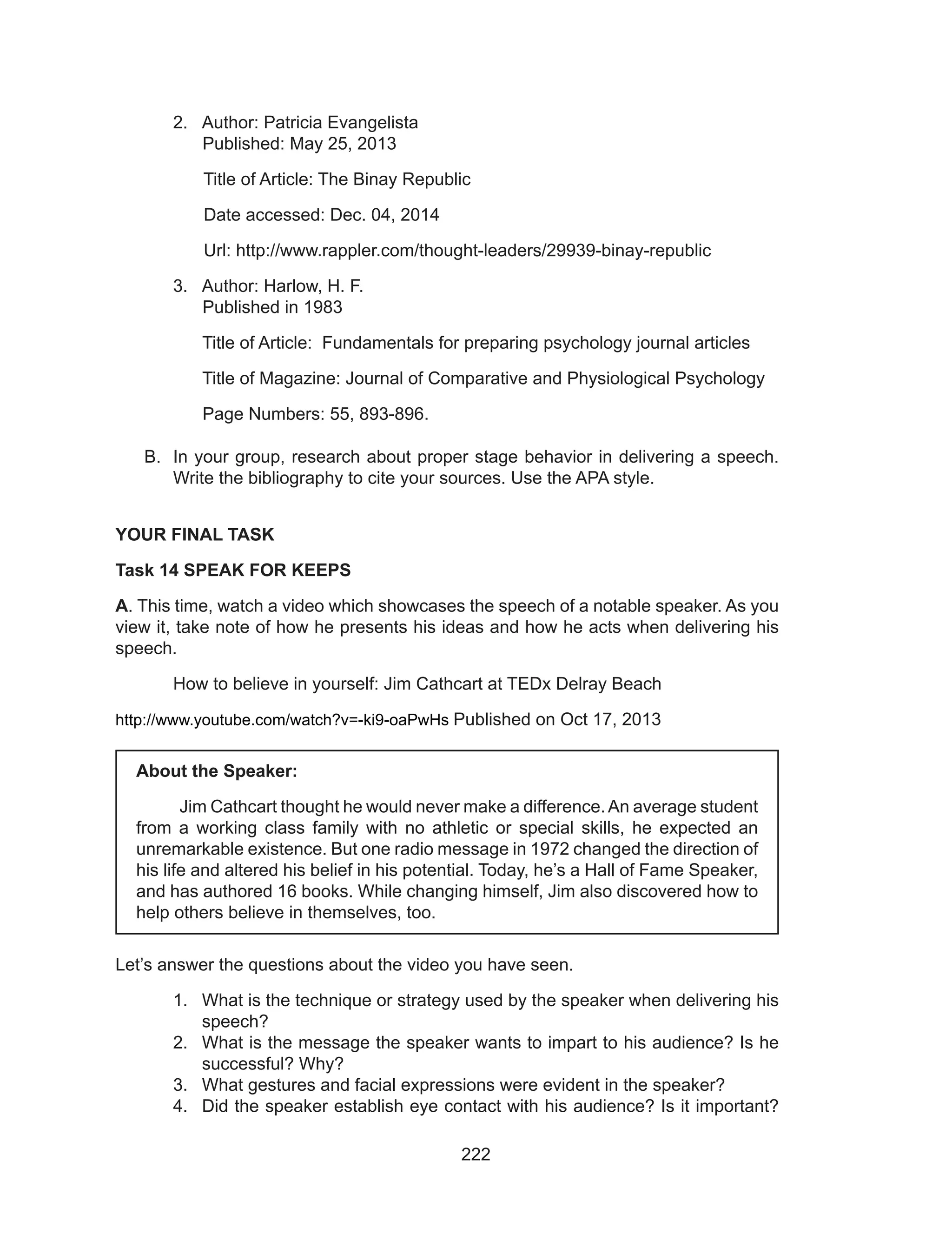 222
2.	 Author: Patricia Evangelista
	 Published: May 25, 2013
Title of Article: The Binay Republic
Date accessed: Dec. 04, 2014
Url: http://www.rappler.com/thought-leaders/29939-binay-republic
3.	 Author: Harlow, H. F.
	 Published in 1983
	 Title of Article: Fundamentals for preparing psychology journal articles
	 Title of Magazine: Journal of Comparative and Physiological Psychology
	 Page Numbers: 55, 893-896.
B.	 In your group, research about proper stage behavior in delivering a speech.
Write the bibliography to cite your sources. Use the APA style.
YOUR FINAL TASK
Task 14 SPEAK FOR KEEPS
A. This time, watch a video which showcases the speech of a notable speaker. As you
view it, take note of how he presents his ideas and how he acts when delivering his
speech.
	 How to believe in yourself: Jim Cathcart at TEDx Delray Beach
http://www.youtube.com/watch?v=-ki9-oaPwHs Published on Oct 17, 2013
Let’s answer the questions about the video you have seen.
1.	 What is the technique or strategy used by the speaker when delivering his
speech?
2.	 What is the message the speaker wants to impart to his audience? Is he
successful? Why?
3.	 What gestures and facial expressions were evident in the speaker?
4.	 Did the speaker establish eye contact with his audience? Is it important?
About the Speaker:
	 Jim Cathcart thought he would never make a difference.An average student
from a working class family with no athletic or special skills, he expected an
unremarkable existence. But one radio message in 1972 changed the direction of
his life and altered his belief in his potential. Today, he’s a Hall of Fame Speaker,
and has authored 16 books. While changing himself, Jim also discovered how to
help others believe in themselves, too. 
 