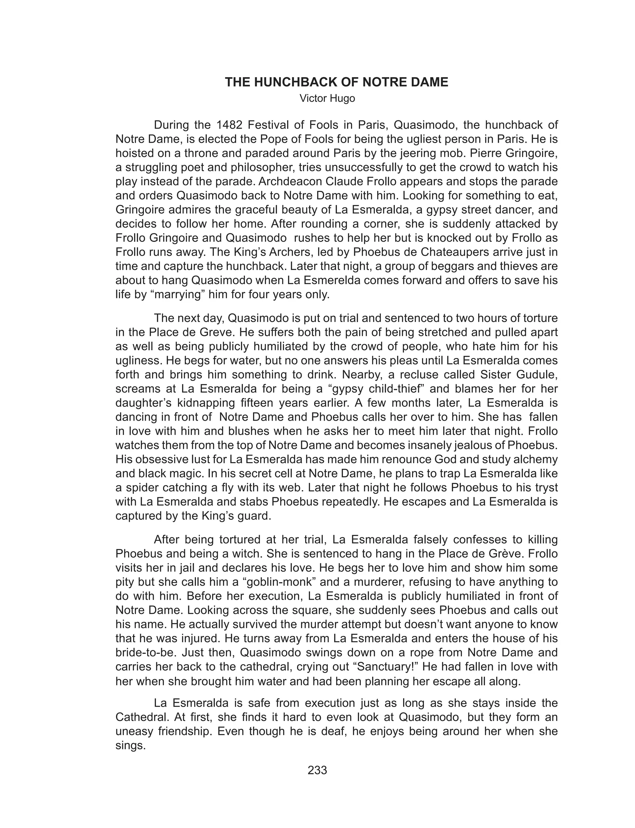 233
THE HUNCHBACK OF NOTRE DAME
Victor Hugo
During the 1482 Festival of Fools in Paris, Quasimodo, the hunchback of
Notre Dame, is elected the Pope of Fools for being the ugliest person in Paris. He is
hoisted on a throne and paraded around Paris by the jeering mob. Pierre Gringoire,
a struggling poet and philosopher, tries unsuccessfully to get the crowd to watch his
play instead of the parade. Archdeacon Claude Frollo appears and stops the parade
and orders Quasimodo back to Notre Dame with him. Looking for something to eat,
Gringoire admires the graceful beauty of La Esmeralda, a gypsy street dancer, and
decides to follow her home. After rounding a corner, she is suddenly attacked by
Frollo Gringoire and Quasimodo rushes to help her but is knocked out by Frollo as
Frollo runs away. The King’s Archers, led by Phoebus de Chateaupers arrive just in
time and capture the hunchback. Later that night, a group of beggars and thieves are
about to hang Quasimodo when La Esmerelda comes forward and offers to save his
life by “marrying” him for four years only.
The next day, Quasimodo is put on trial and sentenced to two hours of torture
in the Place de Greve. He suffers both the pain of being stretched and pulled apart
as well as being publicly humiliated by the crowd of people, who hate him for his
ugliness. He begs for water, but no one answers his pleas until La Esmeralda comes
forth and brings him something to drink. Nearby, a recluse called Sister Gudule,
screams at La Esmeralda for being a “gypsy child-thief” and blames her for her
daughter’s  kidnapping  fifteen years earlier. A few months later, La Esmeralda is
dancing in front of  Notre Dame and Phoebus calls her over to him. She has  fallen
in love with him and blushes when he asks her to meet him later that night. Frollo
watches them from the top of Notre Dame and becomes insanely jealous of Phoebus.
His obsessive lust for La Esmeralda has made him renounce God and study alchemy
and black magic. In his secret cell at Notre Dame, he plans to trap La Esmeralda like
a spider catching a fly with its web. Later that night he follows Phoebus to his tryst
with La Esmeralda and stabs Phoebus repeatedly. He escapes and La Esmeralda is
captured by the King’s guard.
After being tortured at her trial, La Esmeralda falsely confesses to killing
Phoebus and being a witch. She is sentenced to hang in the Place de Grève. Frollo
visits her in jail and declares his love. He begs her to love him and show him some
pity but she calls him a “goblin-monk” and a murderer, refusing to have anything to
do with him. Before her execution, La Esmeralda is publicly humiliated in front of
Notre Dame. Looking across the square, she suddenly sees Phoebus and calls out
his name. He actually survived the murder attempt but doesn’t want anyone to know
that he was injured. He turns away from La Esmeralda and enters the house of his
bride-to-be. Just then, Quasimodo swings down on a rope from Notre Dame and
carries her back to the cathedral, crying out “Sanctuary!” He had fallen in love with
her when she brought him water and had been planning her escape all along.
	 La Esmeralda is safe from execution just as long as she stays inside the
Cathedral. At first, she finds it hard to even look at Quasimodo, but they form an
uneasy friendship. Even though he is deaf, he enjoys being around her when she
sings.
 