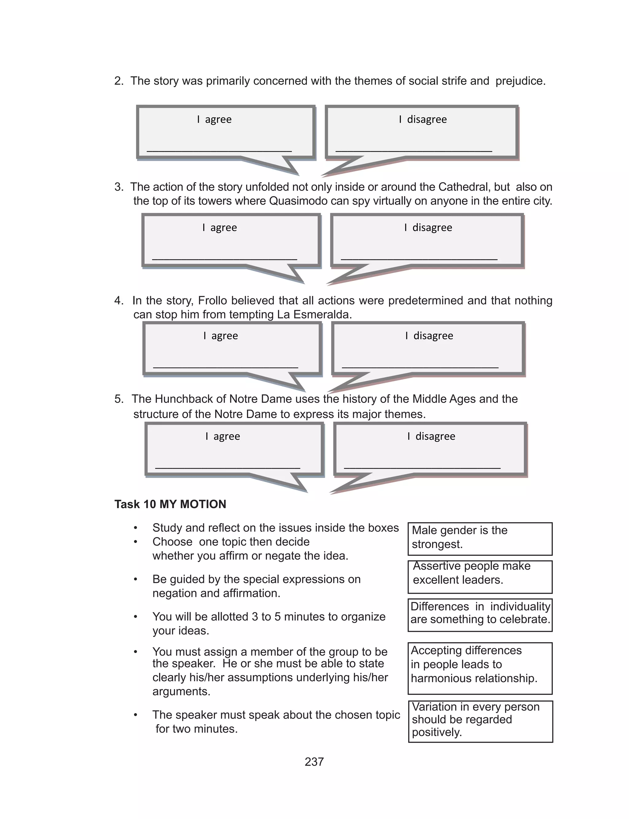 237
2. The story was primarily concerned with the themes of social strife and 	prejudice.
3. The action of the story unfolded not only inside or around the Cathedral, but also on
the top of its towers where Quasimodo can spy virtually on anyone in the entire city.
4. In the story, Frollo believed that all actions were predetermined and that nothing
can stop him from tempting La Esmeralda.
5. The Hunchback of Notre Dame uses the history of the Middle Ages and the
structure of the Notre Dame to express its major themes.
Task 10 MY MOTION
•	 Study and reflect on the issues inside the boxes
•	 Choose one topic then decide
	 whether you affirm or negate the idea.
•	 Be guided by the special expressions on
	 negation and affirmation.
•	 You will be allotted 3 to 5 minutes to organize
	 your ideas.
•	 You must assign a member of the group to be
	 the speaker. He or she must be able to state 					
	 clearly his/her assumptions underlying his/her 					
	arguments.
•	 The speaker must speak about the chosen topic 					
for two minutes.					
Male gender is the
strongest.
Assertive people make
excellent leaders.
Differences in individuality
are something to celebrate.
Accepting differences
in people leads to
harmonious relationship.
Variation in every person
should be regarded
positively.
I agree
_________________________
I disagree
___________________________
I agree
_________________________
I disagree
___________________________
I agree
_________________________
I disagree
___________________________
I agree
_________________________
I disagree
___________________________
 