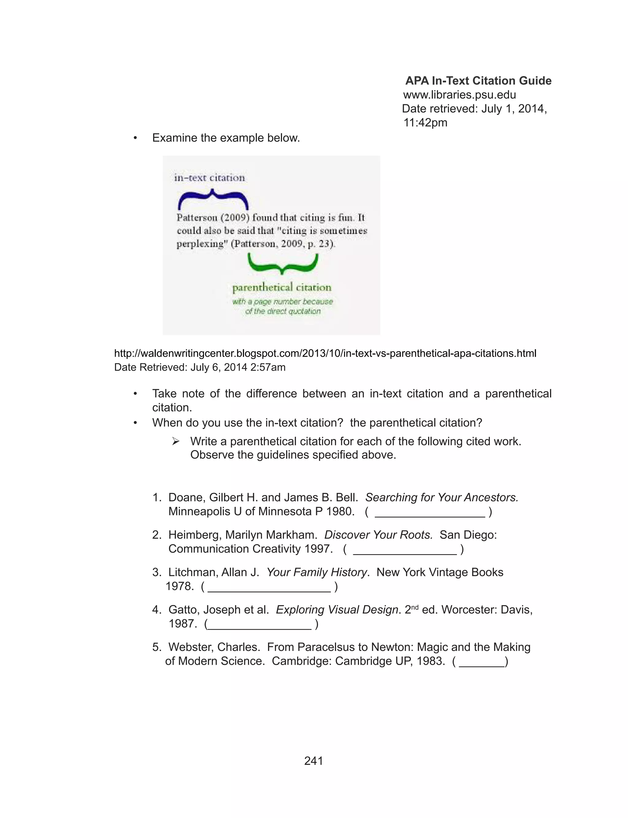 241
APA In-Text Citation Guide
	 	 www.libraries.psu.edu
Date retrieved: July 1, 2014, 	
							 11:42pm
•	 Examine the example below.
http://waldenwritingcenter.blogspot.com/2013/10/in-text-vs-parenthetical-apa-citations.html
Date Retrieved: July 6, 2014 2:57am
•	 Take note of the difference between an in-text citation and a parenthetical
citation.
•	 When do you use the in-text citation? the parenthetical citation?
	Write a parenthetical citation for each of the following cited work.
Observe the guidelines specified above.
	 1. Doane, Gilbert H. and James B. Bell. Searching for Your Ancestors. 	 	
	 Minneapolis U of Minnesota P 1980. ( _________________ )
	 2. Heimberg, Marilyn Markham. Discover Your Roots. San Diego: 	 	
	 Communication Creativity 1997. ( ________________ )
	 3. Litchman, Allan J. Your Family History. New York Vintage Books 		
	 1978. ( ___________________ )
	 4. Gatto, Joseph et al. Exploring Visual Design. 2nd
ed. Worcester: Davis, 	
	 1987. (________________ )
	 5. Webster, Charles. From Paracelsus to Newton: Magic and the Making 	
	 of Modern Science. Cambridge: Cambridge UP, 1983. ( _______)
 