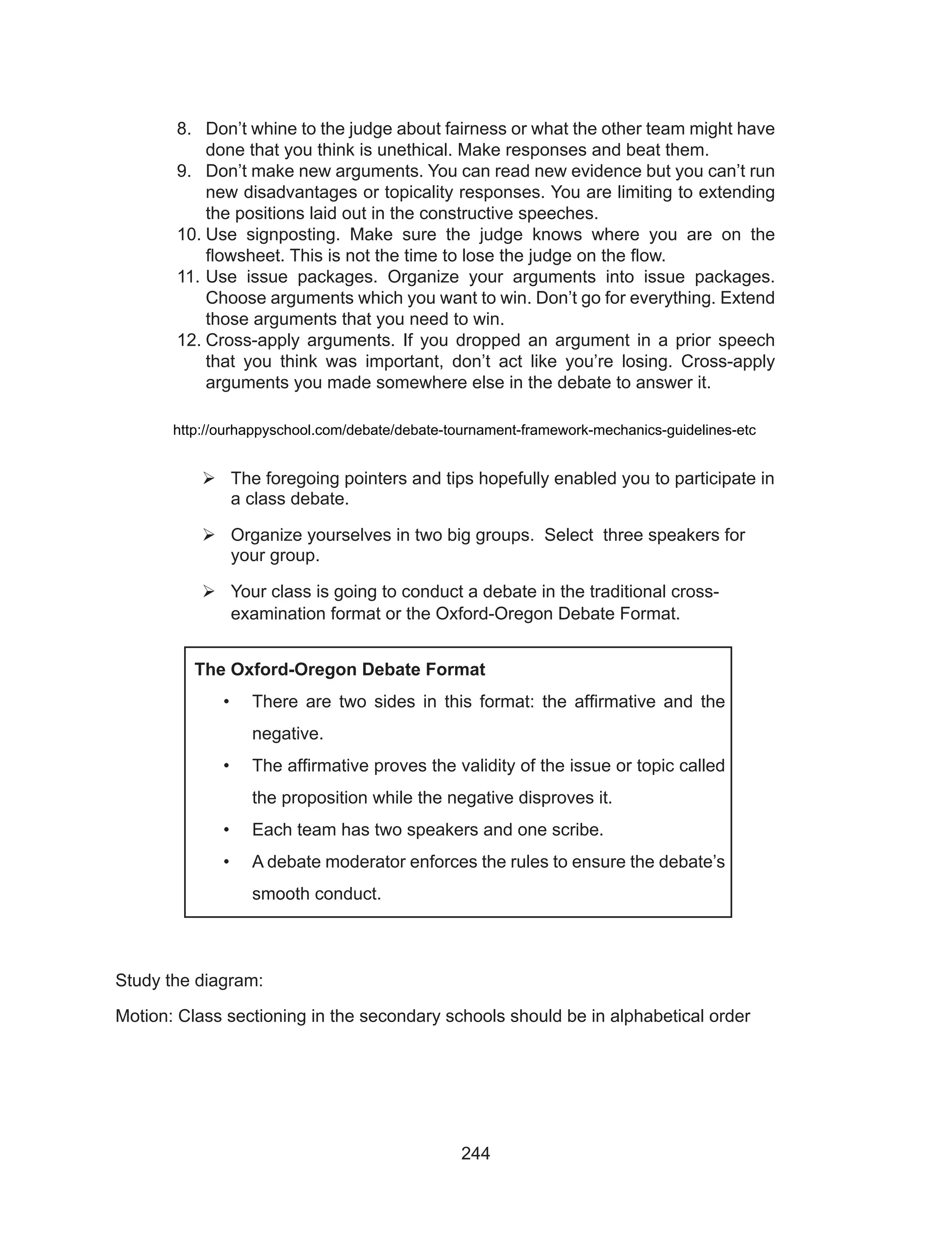 244
	 http://ourhappyschool.com/debate/debate-tournament-framework-mechanics-guidelines-etc
	The foregoing pointers and tips hopefully enabled you to participate in
a class debate.
	Organize yourselves in two big groups. Select three speakers for
your group.
	Your class is going to conduct a debate in the traditional cross-
examination format or the Oxford-Oregon Debate Format.
Study the diagram:
Motion: Class sectioning in the secondary schools should be in alphabetical order
8.	 Don’t whine to the judge about fairness or what the other team might have
done that you think is unethical. Make responses and beat them.
9.	 Don’t make new arguments. You can read new evidence but you can’t run
new disadvantages or topicality responses. You are limiting to extending
the positions laid out in the constructive speeches.
10.	Use signposting. Make sure the judge knows where you are on the
flowsheet. This is not the time to lose the judge on the flow.
11.	Use issue packages. Organize your arguments into issue packages.
Choose arguments which you want to win. Don’t go for everything. Extend
those arguments that you need to win.
12.	Cross-apply arguments. If you dropped an argument in a prior speech
that you think was important, don’t act like you’re losing. Cross-apply
arguments you made somewhere else in the debate to answer it.
The Oxford-Oregon Debate Format
•	 There are two sides in this format: the affirmative and the
negative.
•	 The affirmative proves the validity of the issue or topic called
the proposition while the negative disproves it.
•	 Each team has two speakers and one scribe.
•	 A debate moderator enforces the rules to ensure the debate’s
smooth conduct.
 