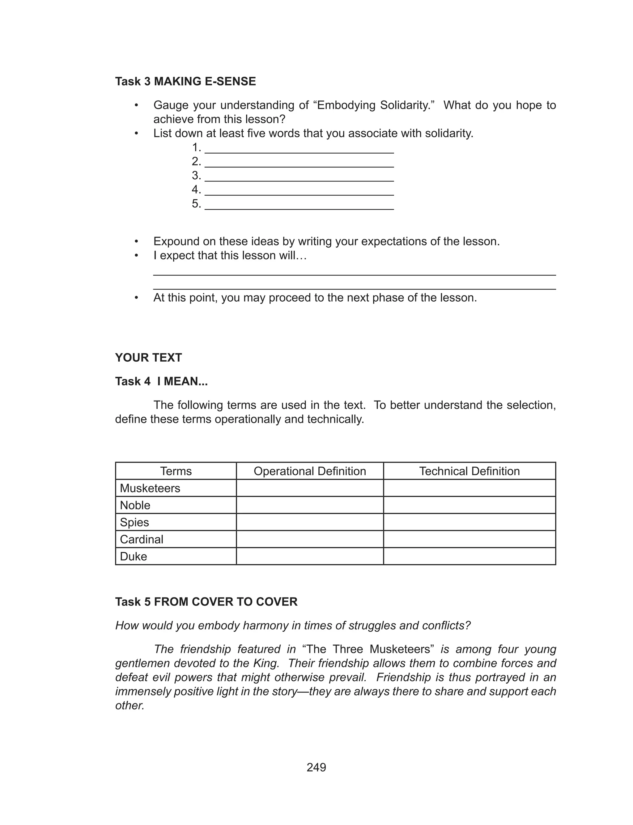 249
Task 3 MAKING E-SENSE
•	 Gauge your understanding of “Embodying Solidarity.” What do you hope to
achieve from this lesson?
•	 List down at least five words that you associate with solidarity.
		1. _____________________________
		 2. _____________________________
		 3. _____________________________
		 4. _____________________________
		 5. _____________________________
•	 Expound on these ideas by writing your expectations of the lesson.
•	 I expect that this lesson will…							
_____________________________________________________________
_____________________________________________________________
•	 At this point, you may proceed to the next phase of the lesson.
	
YOUR TEXT
Task 4 I MEAN...
	 The following terms are used in the text. To better understand the selection,
define these terms operationally and technically.
Terms Operational Definition Technical Definition
Musketeers
Noble
Spies
Cardinal
Duke
Task 5 FROM COVER TO COVER
How would you embody harmony in times of struggles and conflicts?
	 The friendship featured in “The Three Musketeers” is among four young
gentlemen devoted to the King. Their friendship allows them to combine forces and
defeat evil powers that might otherwise prevail. Friendship is thus portrayed in an
immensely positive light in the story—they are always there to share and support each
other.
 