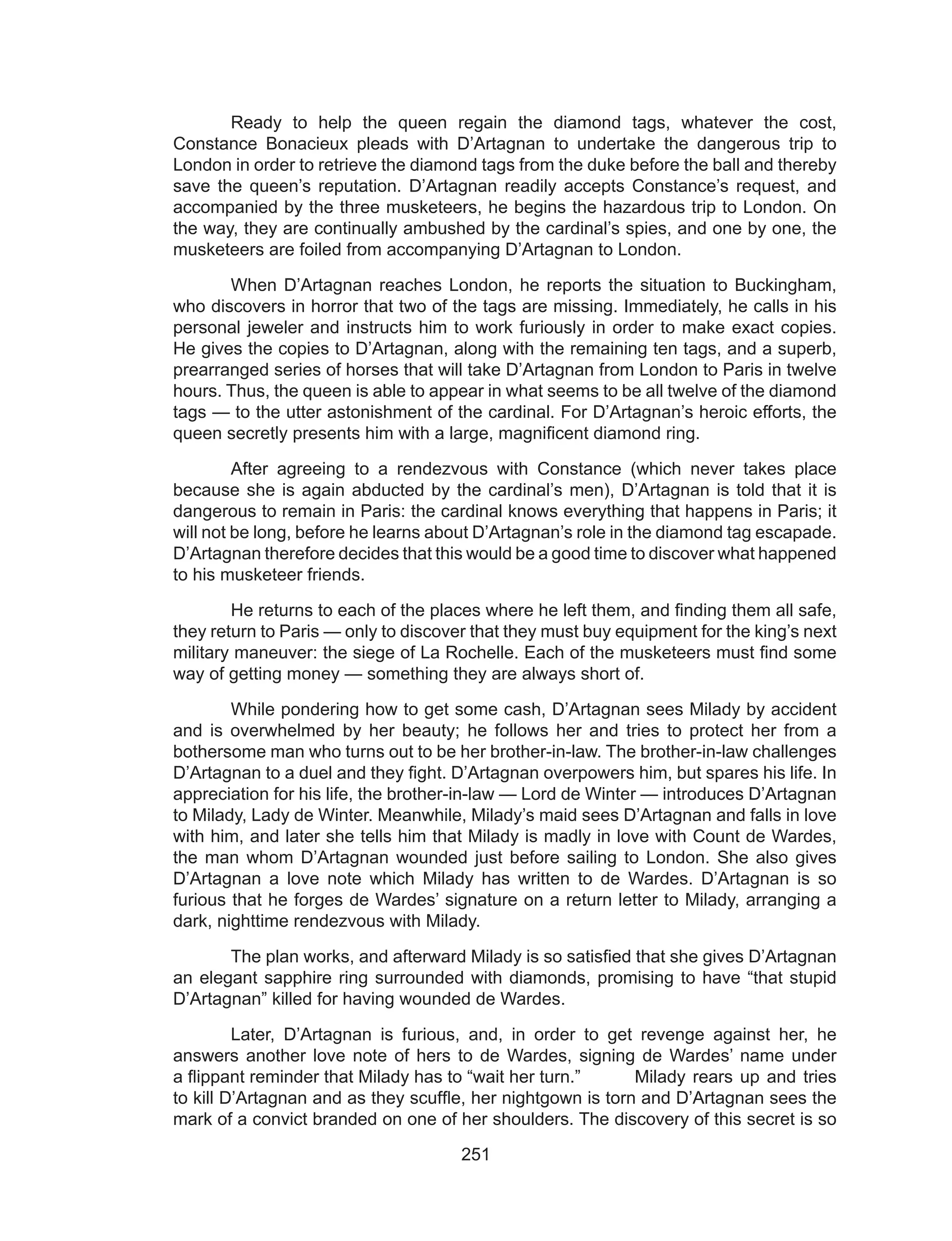 251
	 Ready to help the queen regain the diamond tags, whatever the cost,
Constance Bonacieux pleads with D’Artagnan to undertake the dangerous trip to
London in order to retrieve the diamond tags from the duke before the ball and thereby
save the queen’s reputation. D’Artagnan readily accepts Constance’s request, and
accompanied by the three musketeers, he begins the hazardous trip to London. On
the way, they are continually ambushed by the cardinal’s spies, and one by one, the
musketeers are foiled from accompanying D’Artagnan to London.
	 When D’Artagnan reaches London, he reports the situation to Buckingham,
who discovers in horror that two of the tags are missing. Immediately, he calls in his
personal jeweler and instructs him to work furiously in order to make exact copies.
He gives the copies to D’Artagnan, along with the remaining ten tags, and a superb,
prearranged series of horses that will take D’Artagnan from London to Paris in twelve
hours. Thus, the queen is able to appear in what seems to be all twelve of the diamond
tags — to the utter astonishment of the cardinal. For D’Artagnan’s heroic efforts, the
queen secretly presents him with a large, magnificent diamond ring.
	 After agreeing to a rendezvous with Constance (which never takes place
because she is again abducted by the cardinal’s men), D’Artagnan is told that it is
dangerous to remain in Paris: the cardinal knows everything that happens in Paris; it
will not be long, before he learns about D’Artagnan’s role in the diamond tag escapade.
D’Artagnan therefore decides that this would be a good time to discover what happened
to his musketeer friends.
	 He returns to each of the places where he left them, and finding them all safe,
they return to Paris — only to discover that they must buy equipment for the king’s next
military maneuver: the siege of La Rochelle. Each of the musketeers must find some
way of getting money — something they are always short of.
	 While pondering how to get some cash, D’Artagnan sees Milady by accident
and is overwhelmed by her beauty; he follows her and tries to protect her from a
bothersome man who turns out to be her brother-in-law. The brother-in-law challenges
D’Artagnan to a duel and they fight. D’Artagnan overpowers him, but spares his life. In
appreciation for his life, the brother-in-law — Lord de Winter — introduces D’Artagnan
to Milady, Lady de Winter. Meanwhile, Milady’s maid sees D’Artagnan and falls in love
with him, and later she tells him that Milady is madly in love with Count de Wardes,
the man whom D’Artagnan wounded just before sailing to London. She also gives
D’Artagnan a love note which Milady has written to de Wardes. D’Artagnan is so
furious that he forges de Wardes’ signature on a return letter to Milady, arranging a
dark, nighttime rendezvous with Milady.
	 The plan works, and afterward Milady is so satisfied that she gives D’Artagnan
an elegant sapphire ring surrounded with diamonds, promising to have “that stupid
D’Artagnan” killed for having wounded de Wardes.
	 Later, D’Artagnan is furious, and, in order to get revenge against her, he
answers another love note of hers to de Wardes, signing de Wardes’ name under
a flippant reminder that Milady has to “wait her turn.” 	 Milady rears up and tries
to kill D’Artagnan and as they scuffle, her nightgown is torn and D’Artagnan sees the
mark of a convict branded on one of her shoulders. The discovery of this secret is so
 