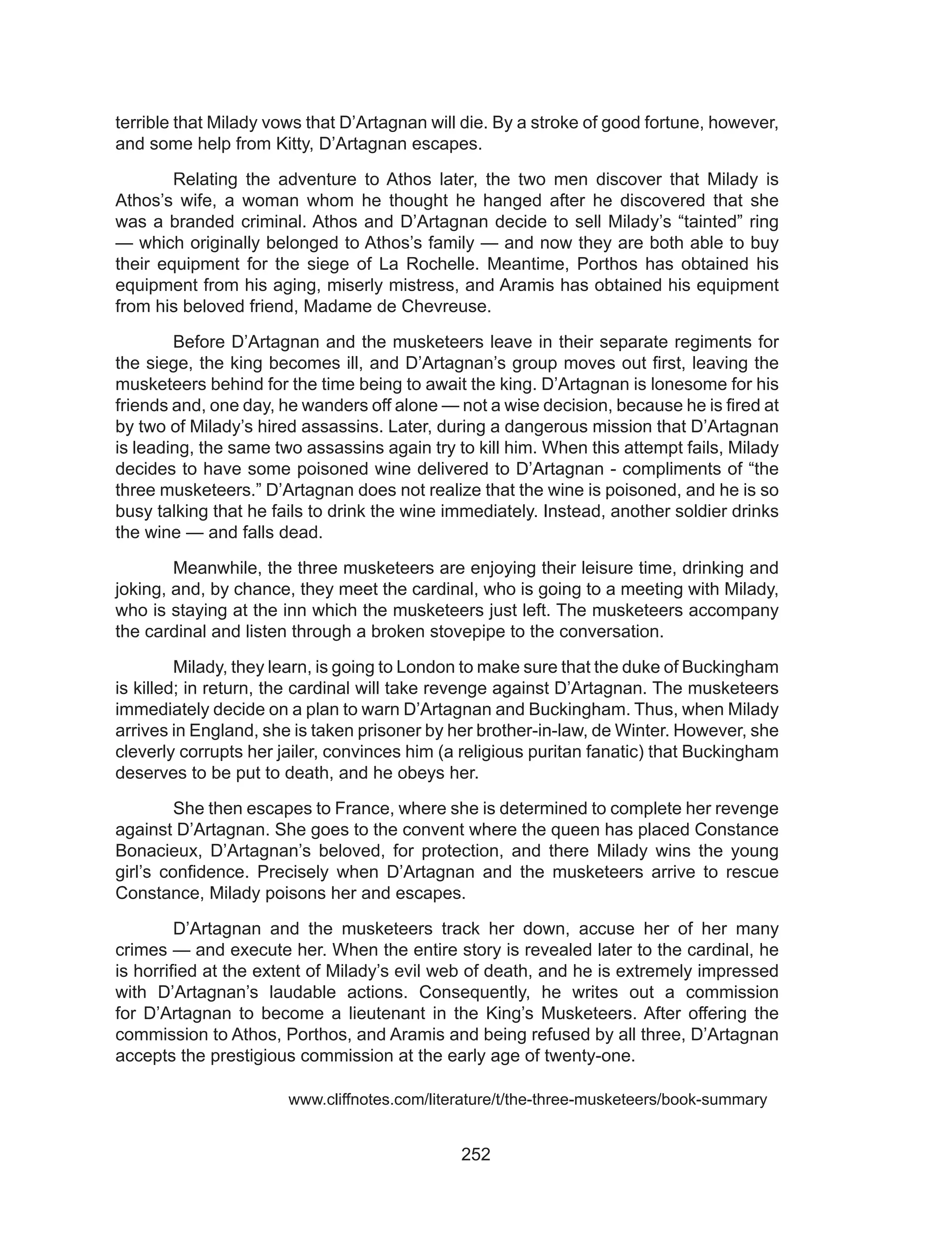 252
terrible that Milady vows that D’Artagnan will die. By a stroke of good fortune, however,
and some help from Kitty, D’Artagnan escapes.
	 Relating the adventure to Athos later, the two men discover that Milady is
Athos’s wife, a woman whom he thought he hanged after he discovered that she
was a branded criminal. Athos and D’Artagnan decide to sell Milady’s “tainted” ring
— which originally belonged to Athos’s family — and now they are both able to buy
their equipment for the siege of La Rochelle. Meantime, Porthos has obtained his
equipment from his aging, miserly mistress, and Aramis has obtained his equipment
from his beloved friend, Madame de Chevreuse.
	 Before D’Artagnan and the musketeers leave in their separate regiments for
the siege, the king becomes ill, and D’Artagnan’s group moves out first, leaving the
musketeers behind for the time being to await the king. D’Artagnan is lonesome for his
friends and, one day, he wanders off alone — not a wise decision, because he is fired at
by two of Milady’s hired assassins. Later, during a dangerous mission that D’Artagnan
is leading, the same two assassins again try to kill him. When this attempt fails, Milady
decides to have some poisoned wine delivered to D’Artagnan - compliments of “the
three musketeers.” D’Artagnan does not realize that the wine is poisoned, and he is so
busy talking that he fails to drink the wine immediately. Instead, another soldier drinks
the wine — and falls dead.
	 Meanwhile, the three musketeers are enjoying their leisure time, drinking and
joking, and, by chance, they meet the cardinal, who is going to a meeting with Milady,
who is staying at the inn which the musketeers just left. The musketeers accompany
the cardinal and listen through a broken stovepipe to the conversation.
	 Milady, they learn, is going to London to make sure that the duke of Buckingham
is killed; in return, the cardinal will take revenge against D’Artagnan. The musketeers
immediately decide on a plan to warn D’Artagnan and Buckingham. Thus, when Milady
arrives in England, she is taken prisoner by her brother-in-law, de Winter. However, she
cleverly corrupts her jailer, convinces him (a religious puritan fanatic) that Buckingham
deserves to be put to death, and he obeys her.
	 She then escapes to France, where she is determined to complete her revenge
against D’Artagnan. She goes to the convent where the queen has placed Constance
Bonacieux, D’Artagnan’s beloved, for protection, and there Milady wins the young
girl’s confidence. Precisely when D’Artagnan and the musketeers arrive to rescue
Constance, Milady poisons her and escapes.
	 D’Artagnan and the musketeers track her down, accuse her of her many
crimes — and execute her. When the entire story is revealed later to the cardinal, he
is horrified at the extent of Milady’s evil web of death, and he is extremely impressed
with D’Artagnan’s laudable actions. Consequently, he writes out a commission
for D’Artagnan to become a lieutenant in the King’s Musketeers. After offering the
commission to Athos, Porthos, and Aramis and being refused by all three, D’Artagnan
accepts the prestigious commission at the early age of twenty-one.
			 www.cliffnotes.com/literature/t/the-three-musketeers/book-summary
 