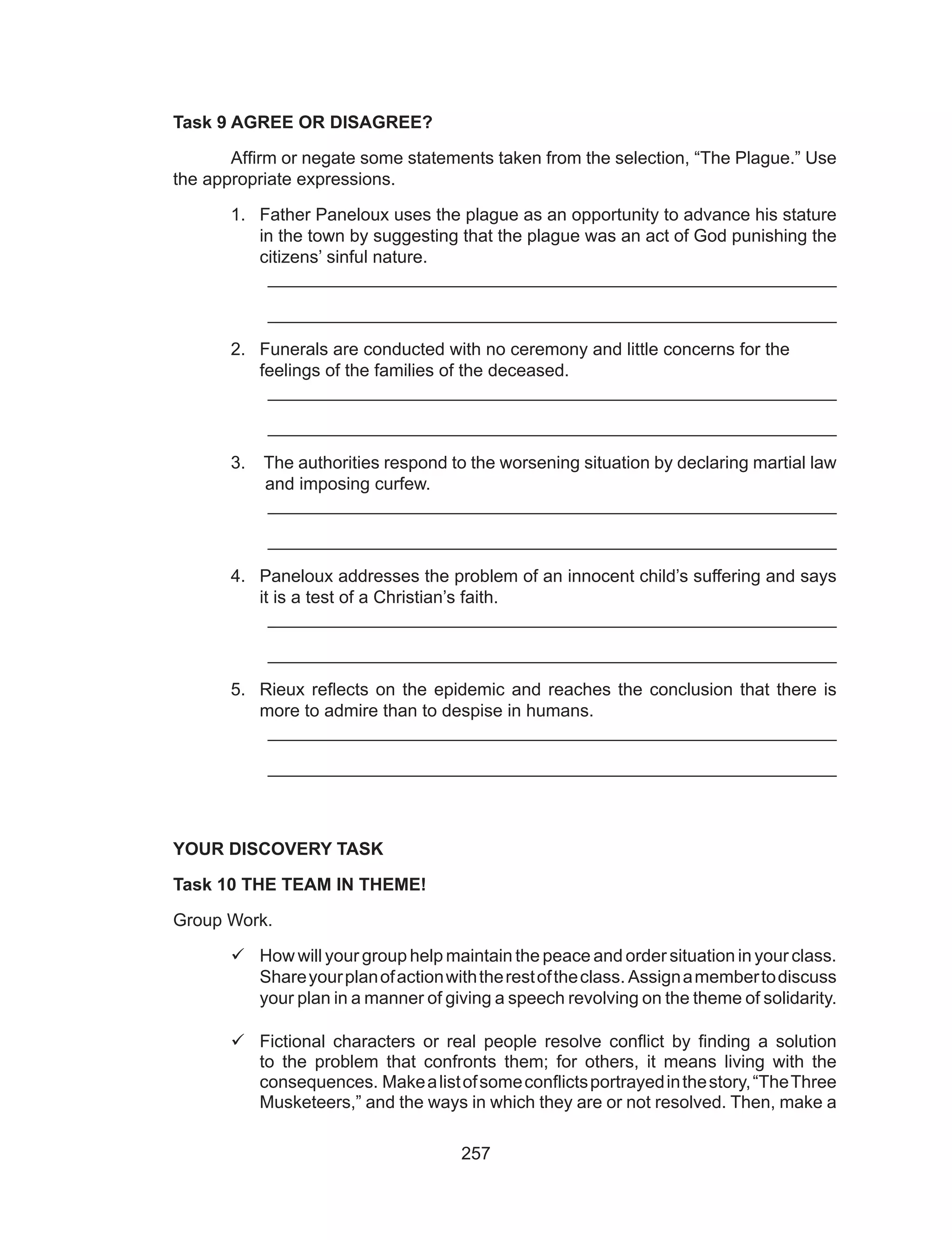 257
Task 9 AGREE OR DISAGREE?
	 Affirm or negate some statements taken from the selection, “The Plague.” Use
the appropriate expressions.
1.	 Father Paneloux uses the plague as an opportunity to advance his stature
in the town by suggesting that the plague was an act of God punishing the
citizens’ sinful nature.
	 __________________________________________________________
	 __________________________________________________________
2.	 Funerals are conducted with no ceremony and little concerns for the 	
feelings of the families of the deceased.
	 __________________________________________________________
	 __________________________________________________________
3.	 The authorities respond to the worsening situation by declaring martial law
and imposing curfew.
	 __________________________________________________________
	 __________________________________________________________
4.	 Paneloux addresses the problem of an innocent child’s suffering and says
it is a test of a Christian’s faith.
	 __________________________________________________________
	 __________________________________________________________
5.	 Rieux reflects on the epidemic and reaches the conclusion that there is
more to admire than to despise in humans.
	 __________________________________________________________
	 __________________________________________________________
YOUR DISCOVERY TASK
Task 10 THE TEAM IN THEME!
Group Work.
	How will your group help maintain the peace and order situation in your class.
Shareyourplanofactionwiththerestoftheclass. Assignamembertodiscuss
your plan in a manner of giving a speech revolving on the theme of solidarity.
	Fictional characters or real people resolve conflict by finding a solution
to the problem that confronts them; for others, it means living with the
consequences. Makealistofsomeconflictsportrayedinthestory,“TheThree
Musketeers,” and the ways in which they are or not resolved. Then, make a
 