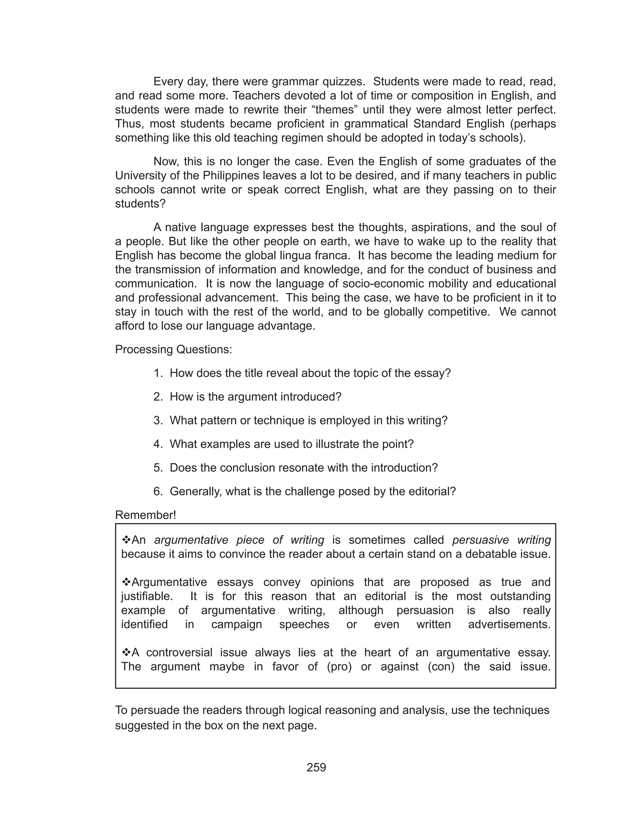 259
	 Every day, there were grammar quizzes. Students were made to read, read,
and read some more. Teachers devoted a lot of time or composition in English, and
students were made to rewrite their “themes” until they were almost letter perfect.
Thus, most students became proficient in grammatical Standard English (perhaps
something like this old teaching regimen should be adopted in today’s schools).
	 Now, this is no longer the case. Even the English of some graduates of the
University of the Philippines leaves a lot to be desired, and if many teachers in public
schools cannot write or speak correct English, what are they passing on to their
students?
	 A native language expresses best the thoughts, aspirations, and the soul of
a people. But like the other people on earth, we have to wake up to the reality that
English has become the global lingua franca. It has become the leading medium for
the transmission of information and knowledge, and for the conduct of business and
communication. It is now the language of socio-economic mobility and educational
and professional advancement. This being the case, we have to be proficient in it to
stay in touch with the rest of the world, and to be globally competitive. We cannot
afford to lose our language advantage.
Processing Questions:
	 1. How does the title reveal about the topic of the essay?
	 2. How is the argument introduced?
	 3. What pattern or technique is employed in this writing?
	 4. What examples are used to illustrate the point?
	 5. Does the conclusion resonate with the introduction?
	 6. Generally, what is the challenge posed by the editorial?
Remember!
To persuade the readers through logical reasoning and analysis, use the techniques
suggested in the box on the next page.
An argumentative piece of writing is sometimes called persuasive writing
because it aims to convince the reader about a certain stand on a debatable issue.
Argumentative essays convey opinions that are proposed as true and
justifiable. It is for this reason that an editorial is the most outstanding
example of argumentative writing, although persuasion is also really
identified in campaign speeches or even written advertisements.
A controversial issue always lies at the heart of an argumentative essay.
The argument maybe in favor of (pro) or against (con) the said issue.
 