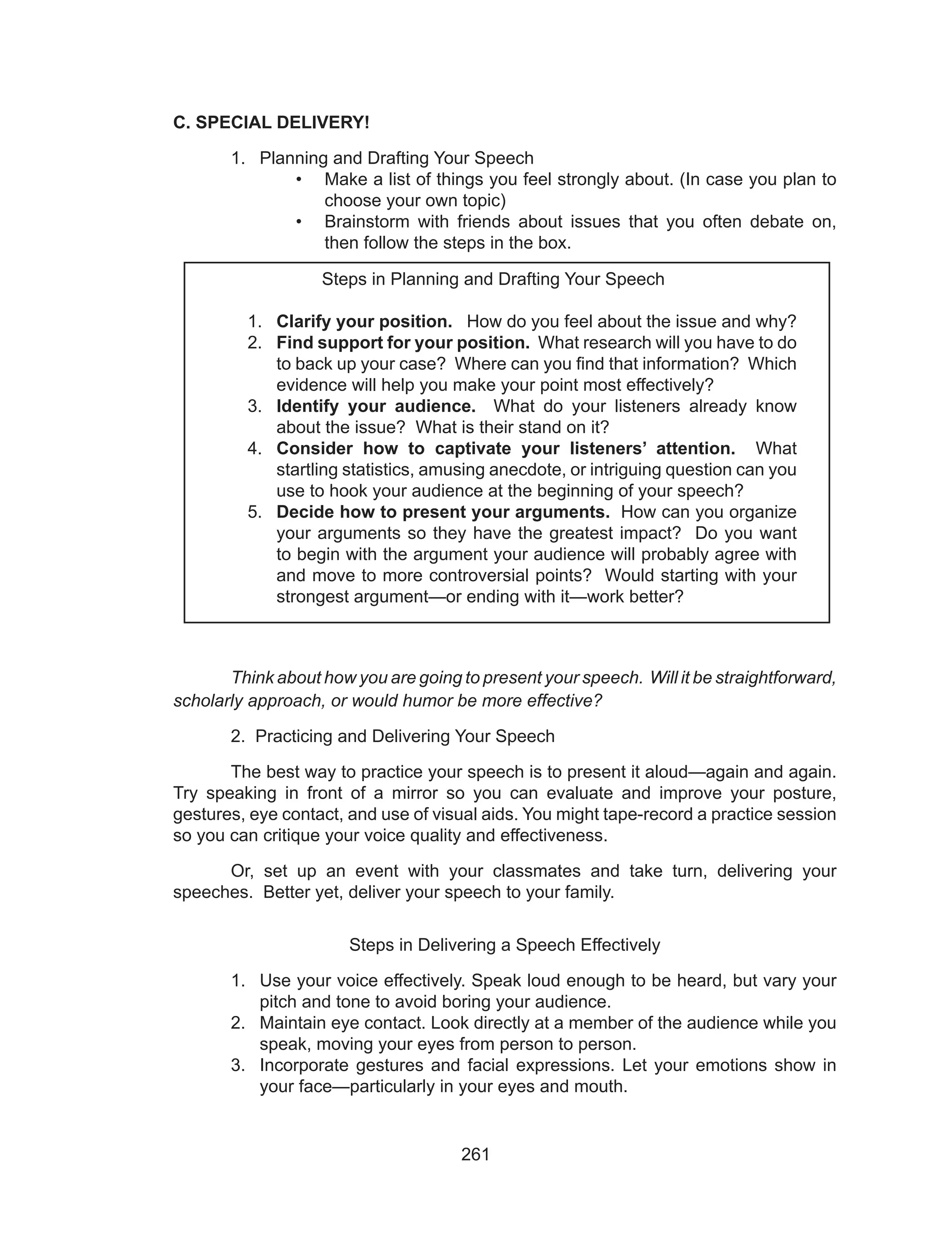 261
C. SPECIAL DELIVERY!
1.	 Planning and Drafting Your Speech
•	 Make a list of things you feel strongly about. (In case you plan to
choose your own topic)
•	 Brainstorm with friends about issues that you often debate on,
then follow the steps in the box.
			
	 Think about how you are going to present your speech. Will it be straightforward,
scholarly approach, or would humor be more effective?
	 2. Practicing and Delivering Your Speech
	 The best way to practice your speech is to present it aloud—again and again.
Try speaking in front of a mirror so you can evaluate and improve your posture,
gestures, eye contact, and use of visual aids. You might tape-record a practice session
so you can critique your voice quality and effectiveness.
	 Or, set up an event with your classmates and take turn, delivering your
speeches. Better yet, deliver your speech to your family.
Steps in Delivering a Speech Effectively
1.	 Use your voice effectively. Speak loud enough to be heard, but vary your
pitch and tone to avoid boring your audience.
2.	 Maintain eye contact. Look directly at a member of the audience while you
speak, moving your eyes from person to person.
3.	 Incorporate gestures and facial expressions. Let your emotions show in
your face—particularly in your eyes and mouth.
Steps in Planning and Drafting Your Speech
1.	 Clarify your position. How do you feel about the issue and why?
2.	 Find support for your position. What research will you have to do
to back up your case? Where can you find that information? Which
evidence will help you make your point most effectively?
3.	 Identify your audience. What do your listeners already know
about the issue? What is their stand on it?
4.	 Consider how to captivate your listeners’ attention. What
startling statistics, amusing anecdote, or intriguing question can you
use to hook your audience at the beginning of your speech?
5.	 Decide how to present your arguments. How can you organize
your arguments so they have the greatest impact? Do you want
to begin with the argument your audience will probably agree with
and move to more controversial points? Would starting with your
strongest argument—or ending with it—work better?
 
