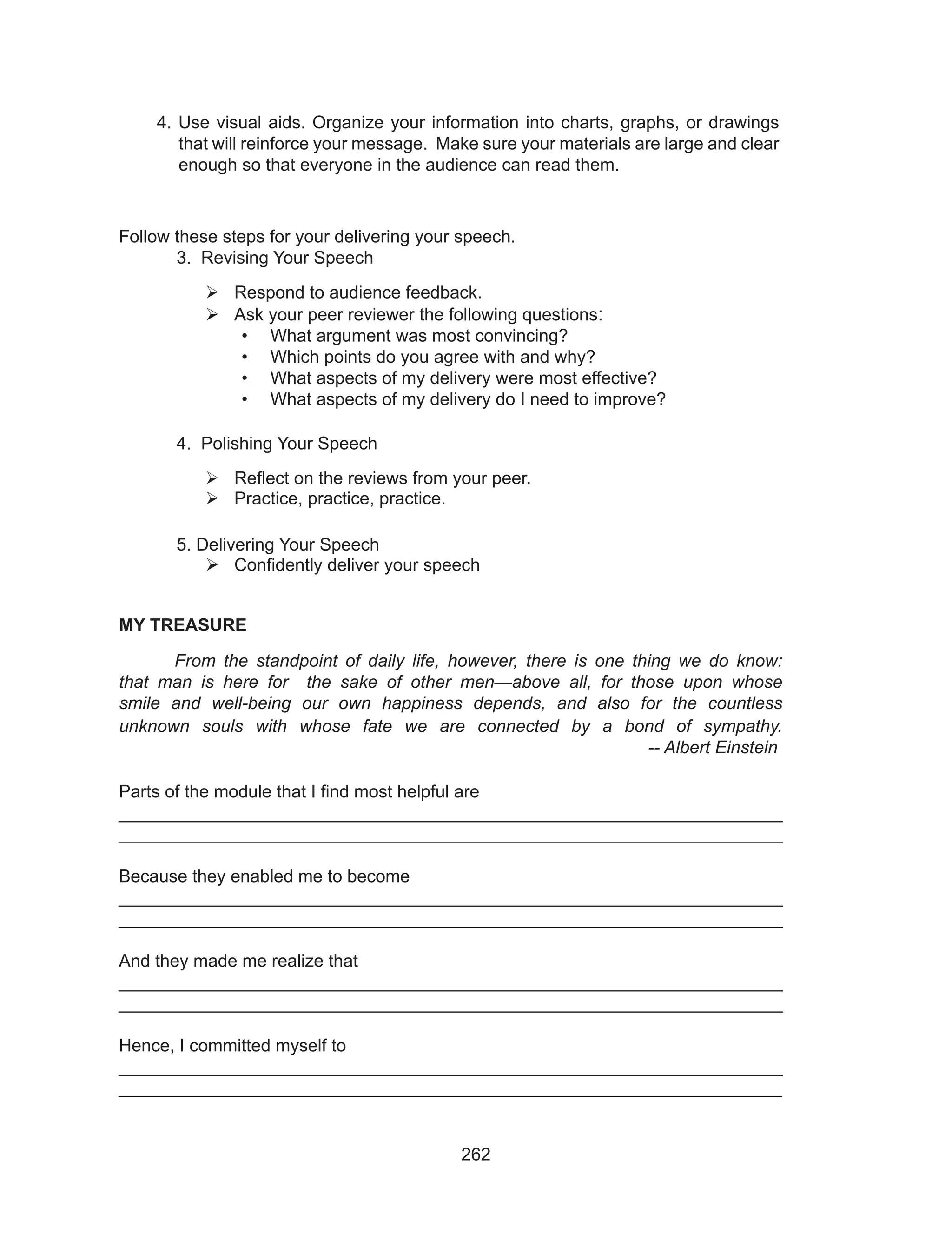 262
Follow these steps for your delivering your speech.
	 3. Revising Your Speech
	Respond to audience feedback.
	Ask your peer reviewer the following questions:
•	 What argument was most convincing?
•	 Which points do you agree with and why?
•	 What aspects of my delivery were most effective?
•	 What aspects of my delivery do I need to improve?
	 4. Polishing Your Speech
	Reflect on the reviews from your peer.
	Practice, practice, practice.
	
	 5. Delivering Your Speech
	Confidently deliver your speech
MY TREASURE 						
From the standpoint of daily life, however, there is one thing we do know:
that man is here for the sake of other men—above all, for those upon whose
smile and well-being our own happiness depends, and also for the countless
unknown souls with whose fate we are connected by a bond of sympathy.
									 -- Albert Einstein
Parts of the module that I find most helpful are						
___________________________________________________________________
___________________________________________________________________
Because they enabled me to become 							
___________________________________________________________________
___________________________________________________________________
And they made me realize that								
___________________________________________________________________
___________________________________________________________________
Hence, I committed myself to									
___________________________________________________________________
__________________________________________________________________
4. Use visual aids. Organize your information into charts, graphs, or drawings
that will reinforce your message. Make sure your materials are large and clear
enough so that everyone in the audience can read them.
 