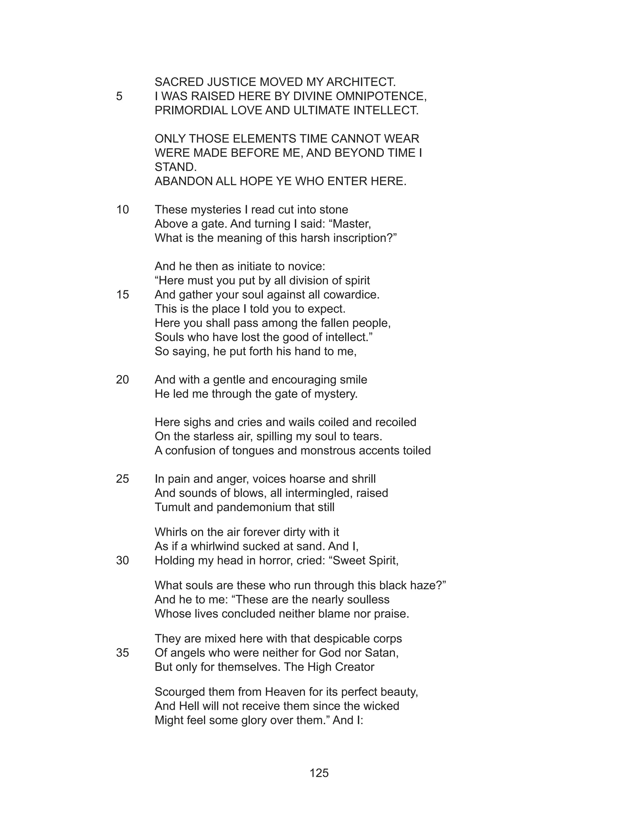 125
SACRED JUSTICE MOVED MY ARCHITECT.
5 	 I WAS RAISED HERE BY DIVINE OMNIPOTENCE,
PRIMORDIAL LOVE AND ULTIMATE INTELLECT.
ONLY THOSE ELEMENTS TIME CANNOT WEAR
WERE MADE BEFORE ME, AND BEYOND TIME I
STAND.
ABANDON ALL HOPE YE WHO ENTER HERE.
10	 These mysteries I read cut into stone
Above a gate. And turning I said: “Master,
What is the meaning of this harsh inscription?”
And he then as initiate to novice:
“Here must you put by all division of spirit
15 	 And gather your soul against all cowardice.
This is the place I told you to expect.
Here you shall pass among the fallen people,
Souls who have lost the good of intellect.”
So saying, he put forth his hand to me,
20 	 And with a gentle and encouraging smile
He led me through the gate of mystery.
Here sighs and cries and wails coiled and recoiled
On the starless air, spilling my soul to tears.
A confusion of tongues and monstrous accents toiled
25	 In pain and anger, voices hoarse and shrill
And sounds of blows, all intermingled, raised
Tumult and pandemonium that still
Whirls on the air forever dirty with it
As if a whirlwind sucked at sand. And I,
30 	 Holding my head in horror, cried: “Sweet Spirit,
What souls are these who run through this black haze?”
And he to me: “These are the nearly soulless
Whose lives concluded neither blame nor praise.
They are mixed here with that despicable corps
35 	 Of angels who were neither for God nor Satan,
But only for themselves. The High Creator
Scourged them from Heaven for its perfect beauty,
And Hell will not receive them since the wicked
Might feel some glory over them.” And I:
 
